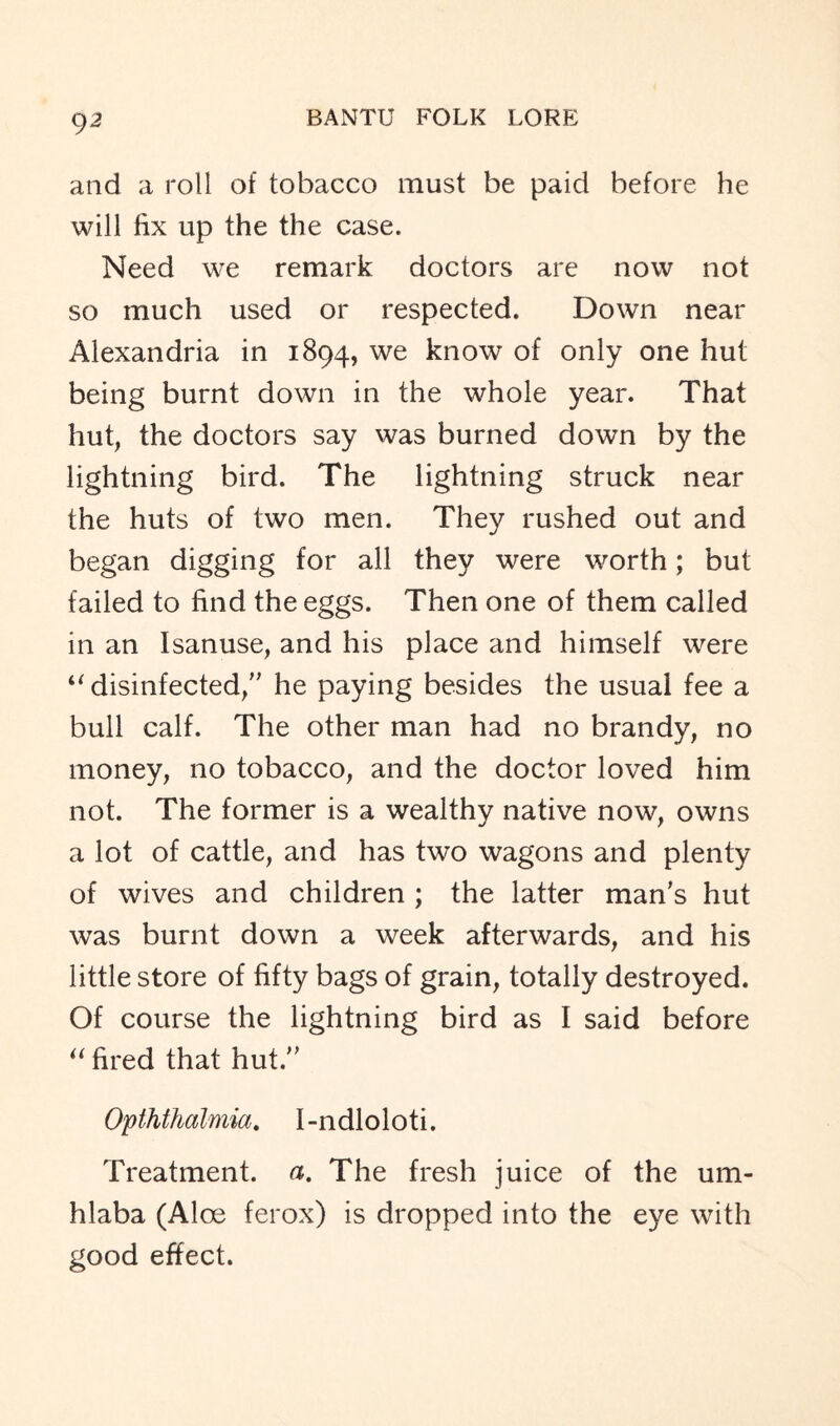 and a roll of tobacco must be paid before he will fix up the the case. Need we remark doctors are now not so much used or respected. Down near Alexandria in 1894, we know of only one hut being burnt down in the whole year. That hut, the doctors say was burned down by the lightning bird. The lightning struck near the huts of two men. They rushed out and began digging for all they were worth; but failed to find the eggs. Then one of them called in an Isanuse, and his place and himself were “ disinfected/' he paying besides the usual fee a bull calf. The other man had no brandy, no money, no tobacco, and the doctor loved him not. The former is a wealthy native now, owns a lot of cattle, and has two wagons and plenty of wives and children ; the latter man's hut was burnt down a week afterwards, and his little store of fifty bags of grain, totally destroyed. Of course the lightning bird as I said before “ fired that hut. Opththalmia. 1-ndloloti. Treatment, a. The fresh juice of the urn* hlaba (Aloe ferox) is dropped into the eye with good effect.