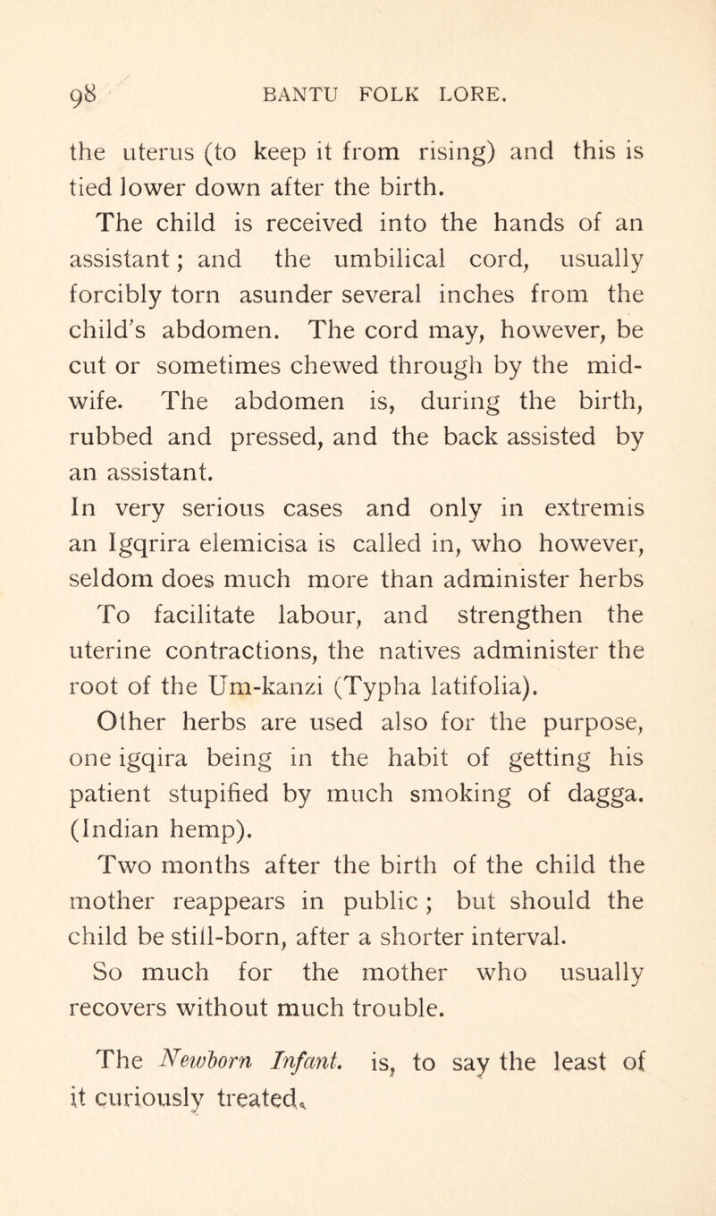 the uterus (to keep it from rising) and this is tied lower down after the birth. The child is received into the hands of an assistant; and the umbilical cord, usually forcibly torn asunder several inches from the child’s abdomen. The cord may, however, be cut or sometimes chewed through by the mid- wife. The abdomen is, during the birth, rubbed and pressed, and the back assisted by an assistant. In very serious cases and only in extremis an Igqrira elemicisa is called in, who however, seldom does much more than administer herbs To facilitate labour, and strengthen the uterine contractions, the natives administer the root of the Um-kanzi (Typha latifolia). Other herbs are used also for the purpose, one igqira being in the habit of getting his patient stupified by much smoking of dagga. (Indian hemp). Two months after the birth of the child the mother reappears in public; but should the child be still-born, after a shorter interval. So much for the mother who usually recovers without much trouble. The Newborn Infant, is, to say the least of it curiously treated*