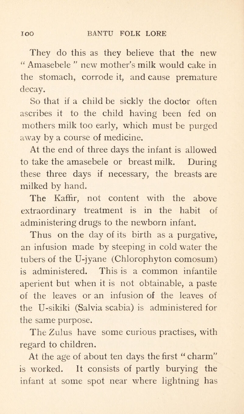 They do this as they believe that the new “ Amasebele ” new mother's milk would cake in the stomach, corrode it, and cause premature decay. So that if a child be sickly the doctor often ascribes it to the child having been fed on mothers milk too early, which must be purged away by a course of medicine. At the end of three days the infant is allowed to take the amasebele or breast milk. During these three days if necessary, the breasts are milked by hand. The Kaffir, not content with the above extraordinary treatment is in the habit of administering drugs to the newborn infant. Thus on the day of its birth as a purgative, an infusion made by steeping in cold water the tubers of the U-jyane (Chlorophyton comosum) is administered. This is a common infantile aperient but when it is not obtainable, a paste of the leaves or an infusion of the leaves of the U-sikiki (Salvia scabia) is administered for the same purpose. The Zulus have some curious practises, with regard to children. At the age of about ten days the first “ charm is worked. It consists of partly burying the infant at some spot near where lightning has