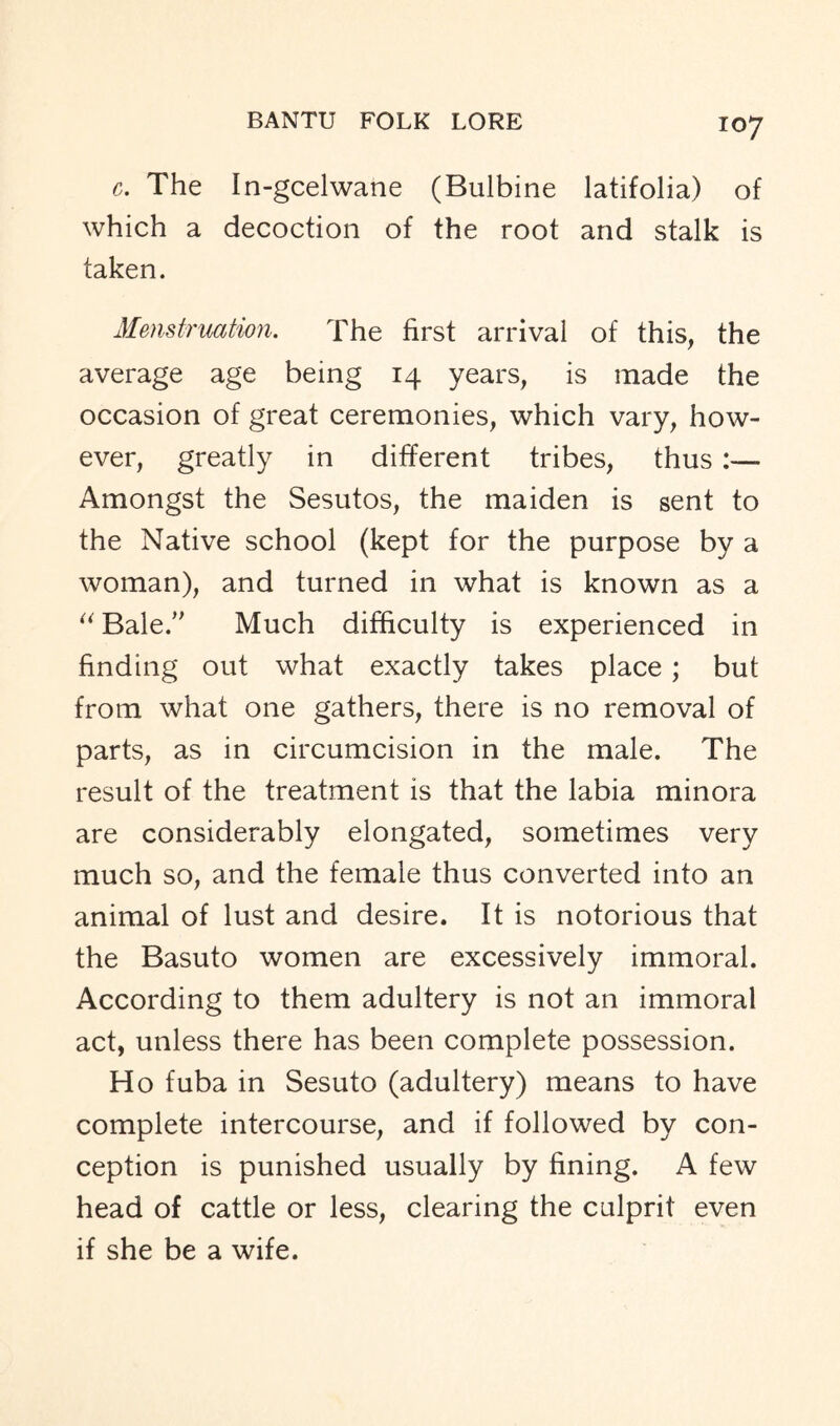 c. The In-gcelwane (Bulbine latifolia) of which a decoction of the root and stalk is taken. Menstruation. The first arrival of this, the average age being 14 years, is made the occasion of great ceremonies, which vary, how- ever, greatly in different tribes, thus :— Amongst the Sesutos, the maiden is sent to the Native school (kept for the purpose by a woman), and turned in what is known as a “ Bale/' Much difficulty is experienced in finding out what exactly takes place ; but from what one gathers, there is no removal of parts, as in circumcision in the male. The result of the treatment is that the labia minora are considerably elongated, sometimes very much so, and the female thus converted into an animal of lust and desire. It is notorious that the Basuto women are excessively immoral. According to them adultery is not an immoral act, unless there has been complete possession. Ho fuba in Sesuto (adultery) means to have complete intercourse, and if followed by con- ception is punished usually by fining. A few head of cattle or less, clearing the culprit even if she be a wife.