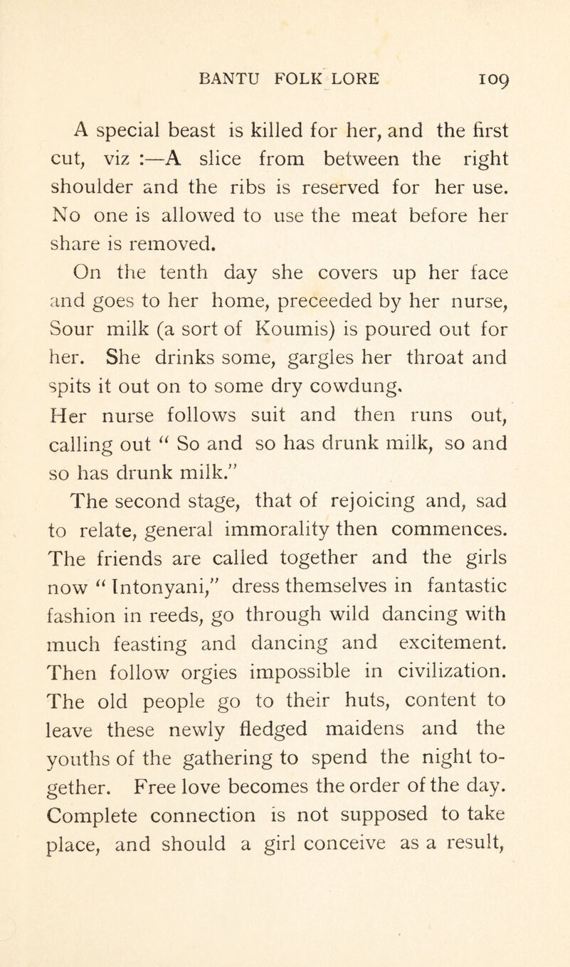 A special beast is killed for her, and the first cut, viz :—A slice from between the right shoulder and the ribs is reserved for her use. No one is allowed to use the meat before her share is removed. On the tenth day she covers up her face and goes to her home, preceeded by her nurse, Sour milk (a sort of Koumis) is poured out for her. She drinks some, gargles her throat and spits it out on to some dry cowdung. Her nurse follows suit and then runs out, calling out “ So and so has drunk milk, so and so has drunk milk. The second stage, that of rejoicing and, sad to relate, general immorality then commences. The friends are called together and the girls now “ Intonyani,” dress themselves in fantastic fashion in reeds, go through wild dancing with much feasting and dancing and excitement. Then follow orgies impossible in civilization. The old people go to their huts, content to leave these newly fledged maidens and the youths of the gathering to spend the night to- gether. Free love becomes the order of the day. Complete connection is not supposed to take place, and should a girl conceive as a result,