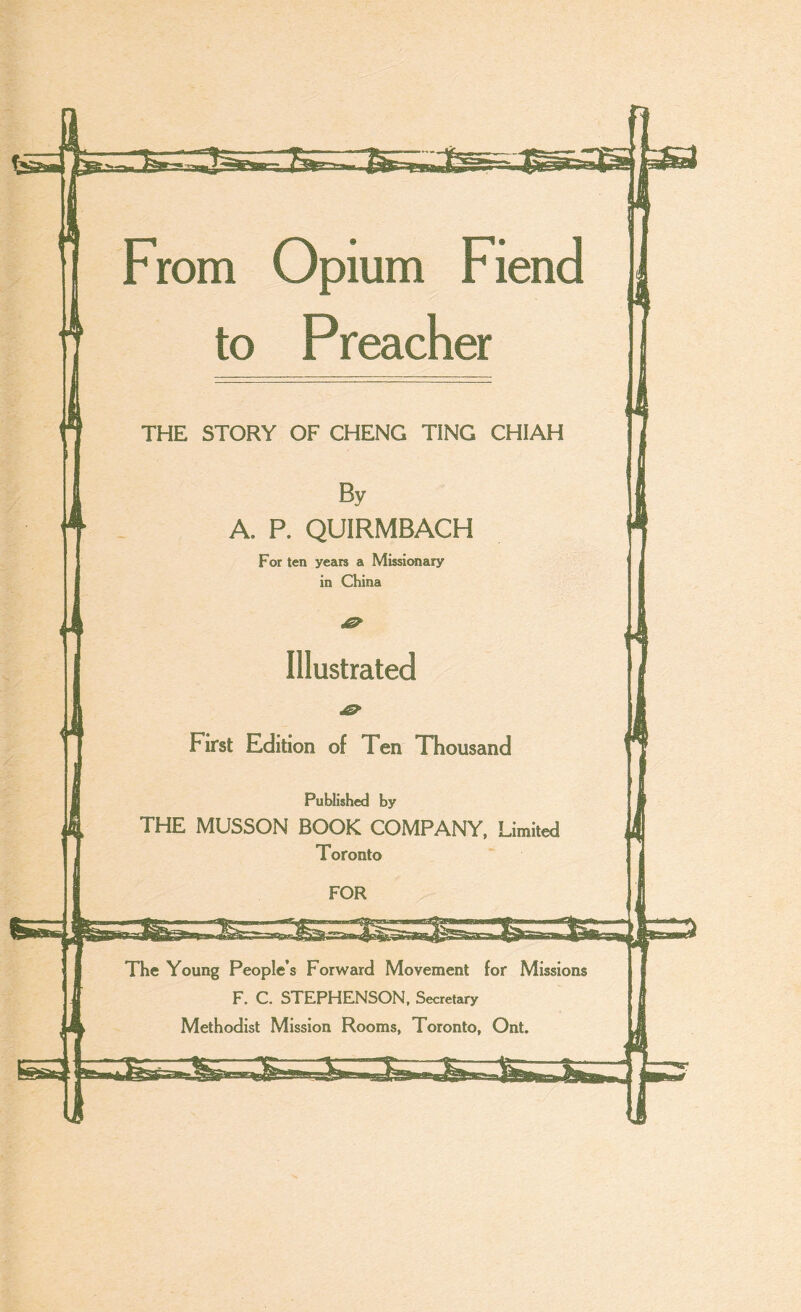 fess^L - lBmp ■  From Opium Fiend to Preacher THE STORY OF CHENG TING CHIAH A. P. QUIRMBACH For ten years a Missiwiary in China Illustrated First Edition of Ten Thousand Published by THE MUSSON BOOK COMPANY. Limited Toronto The Young People’s Forward Movement for Missions F. C. STEPHENSON, Secretary Methodist Mission Rooms, Toronto, Ont.