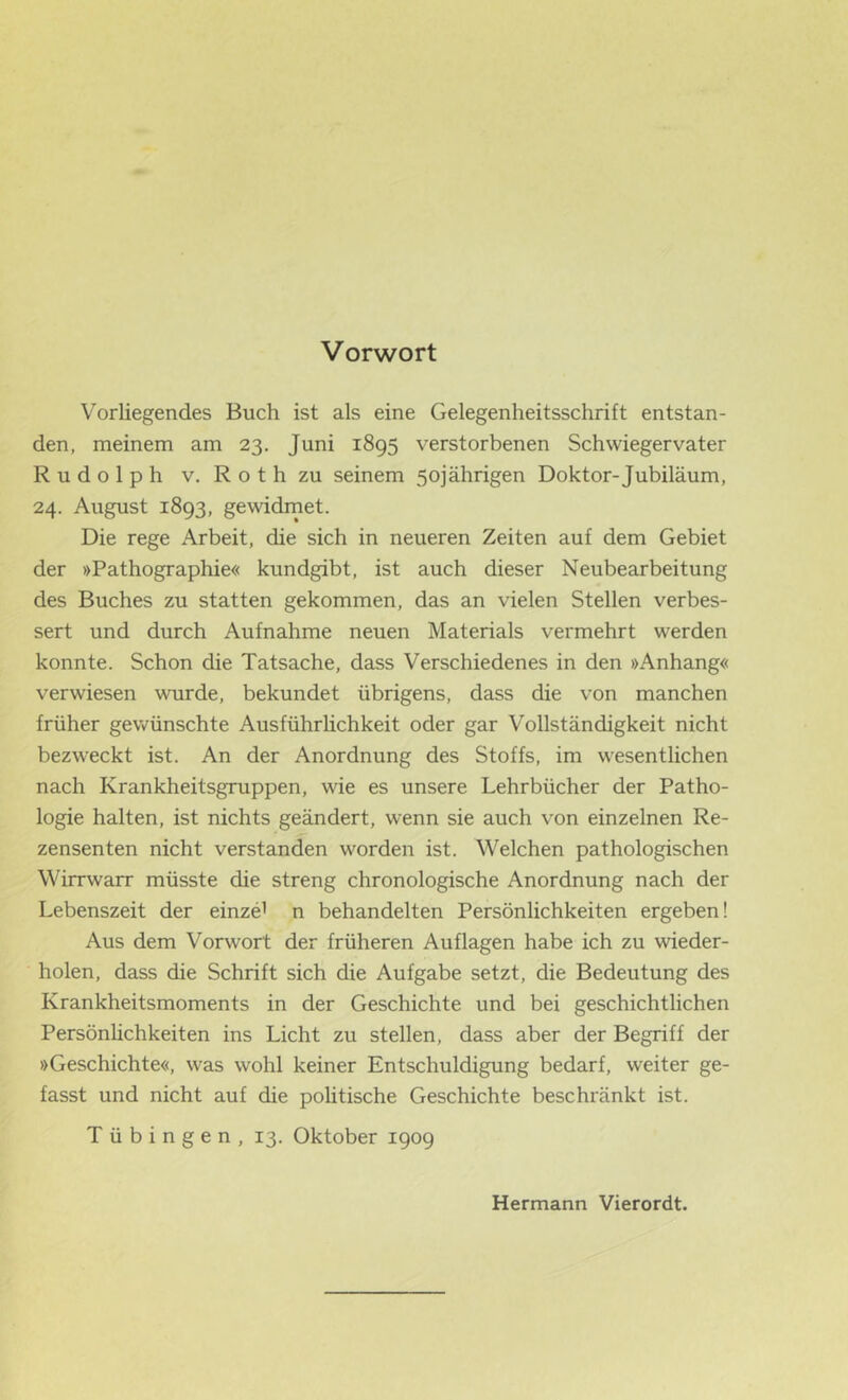 Vorwort Vorliegendes Buch ist als eine Gelegenheitsschrift entstan- den, meinem am 23. Juni 1895 verstorbenen Schwiegervater Rudolph V. Roth zu seinem 50jährigen Doktor-Jubiläum, 24. August 1893, gewidrnet. Die rege Arbeit, die sich in neueren Zeiten auf dem Gebiet der »Pathographie« kundgibt, ist auch dieser Neubearbeitung des Buches zu statten gekommen, das an vielen Stellen verbes- sert und durch Aufnahme neuen Materials vermehrt werden konnte. Schon die Tatsache, dass Verschiedenes in den »Anhang« verwiesen wurde, bekundet übrigens, dass die von manchen früher gewünschte Ausführhchkeit oder gar Vollständigkeit nicht bezweckt ist. An der Anordnung des Stoffs, im wesentlichen nach Krankheitsgruppen, wie es unsere Lehrbücher der Patho- logie halten, ist nichts geändert, wenn sie auch von einzelnen Re- zensenten nicht verstanden worden ist. Welchen pathologischen Wirrwarr müsste die streng chronologische Anordnung nach der Lebenszeit der einze’ n behandelten Persönlichkeiten ergeben! Aus dem Vorwort der früheren Auflagen habe ich zu wieder- holen, dass die Schrift sich die Aufgabe setzt, die Bedeutung des Krankheitsmoments in der Geschichte und bei geschichtlichen Persönüchkeiten ins Licht zu stellen, dass aber der Begriff der »Geschichte«, was wohl keiner Entschuldigung bedarf, weiter ge- fasst und nicht auf die politische Geschichte beschränkt ist. Tübingen, 13. Oktober 1909 Hermann Vierordt.