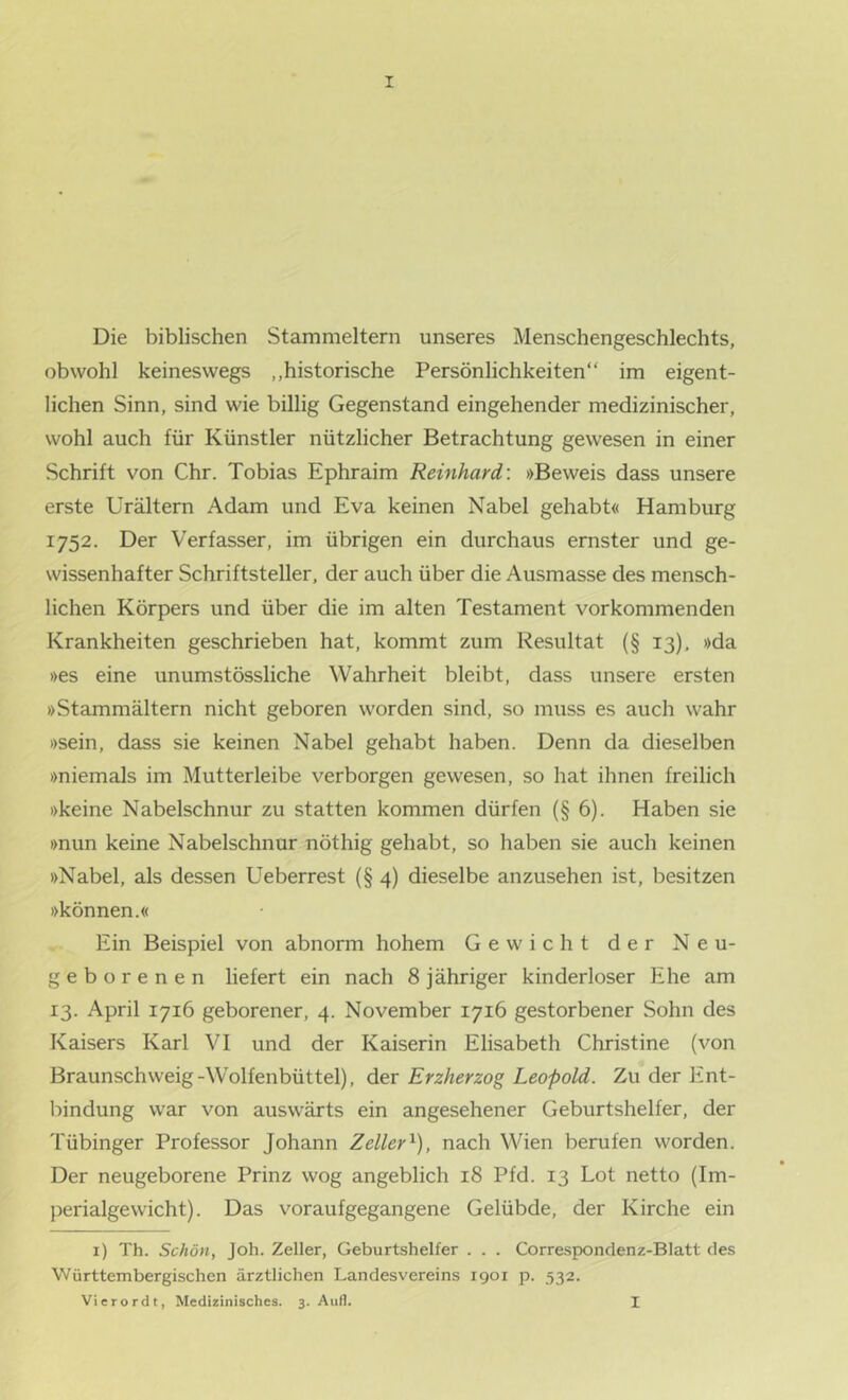 Die biblischen Stammeltern unseres Menschengeschlechts, obwohl keineswegs „historische Persönlichkeiten“ im eigent- lichen Sinn, sind wie billig Gegenstand eingehender medizinischer, wohl auch für Künstler nützlicher Betrachtung gewesen in einer Schrift von Chr. Tobias Ephraim Reinhard’. »Beweis dass unsere erste ürältern Adam und Eva keinen Nabel gehabt« Hamburg 1752. Der Verfasser, im übrigen ein durchaus ernster und ge- wissenhafter Schriftsteller, der auch über die Ausmasse des mensch- lichen Körpers und über die im alten Testament vorkommenden Krankheiten geschrieben hat, kommt zum Resultat (§ 13), »da »es eine unumstössliche Wahrheit bleibt, dass unsere ersten »Stammältern nicht geboren worden sind, so muss es auch wahr »sein, dass sie keinen Nabel gehabt haben. Denn da dieselben »niemals im Mutterleibe verborgen gewesen, so hat ihnen freilich »keine Nabelschnur zu statten kommen dürfen (§6). Haben sie »nun keine Nabelschnur nöthig gehabt, so haben sie auch keinen »Nabel, als dessen Ueberrest (§ 4) dieselbe anzusehen ist, besitzen »können.« Ein Beispiel von abnorm hohem Gewicht der Neu- geborenen liefert ein nach 8 jähriger kinderloser Ehe am 13. April 1716 geborener, 4. November 1716 gestorbener Sohn des Kaisers Karl VI und der Kaiserin Elisabeth Christine (von Braunschweig-Wolfenbüttel), der Erzherzog Leopold. Zu der Ent- bindung war von auswärts ein angesehener Geburtshelfer, der Tübinger Professor Johann Zeller'^), nach Wien berufen worden. Der neugeborene Prinz wog angeblich 18 Pfd. 13 Lot netto (Im- jjerialgewicht). Das voraufgegangene Gelübde, der Kirche ein i) Th. Schön, Joh. Zeller, Geburtshelfer . . . Corre.sponclenz-Blatt des Württembergischen ärztlichen Landesvereins 1901 p. 532. Vierordt, Medizinisches. 3. Aufl. I