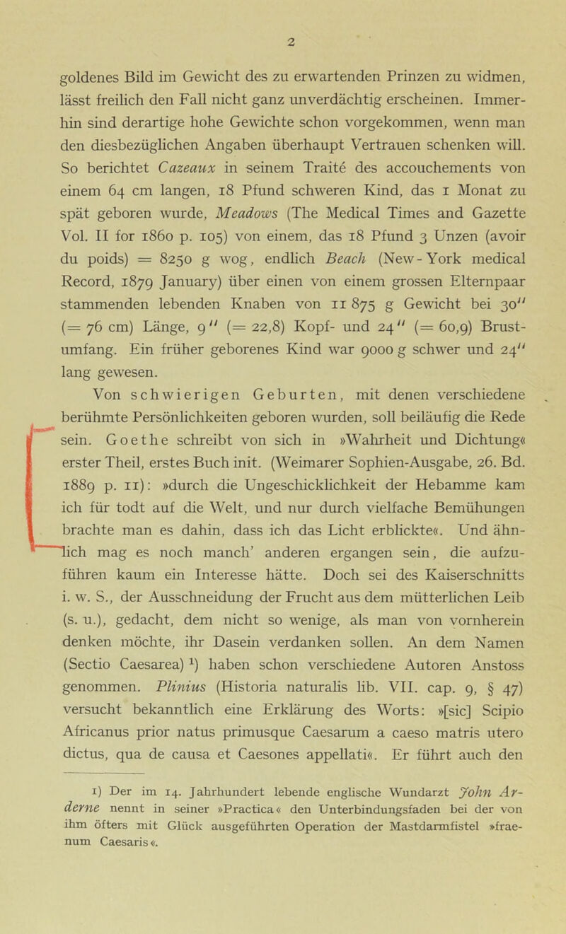 goldenes Bild im Gewicht des zu erwartenden Prinzen zu widmen, lässt freilich den Fall nicht ganz unverdächtig erscheinen. Immer- hin sind derartige hohe Gewichte schon vorgekommen, wenn man den diesbezüglichen Angaben überhaupt Vertrauen schenken will. So berichtet Cazeaux in seinem Traite des accouchements von einem 64 cm langen, 18 Pfund schweren Kind, das i Monat zu spät geboren wurde, Meadows (The Medical Times and Gazette Vol. II for 1860 p. 105) von einem, das 18 Pfund 3 Unzen (avoir du poids) = 8250 g wog, endlich Beuch (New-York medical Record, 1879 January) über einen von einem grossen Elternpaar stammenden lebenden Knaben von ii 875 g Gewicht bei 30“ (= 76 cm) Länge, 9“ (= 22,8) Kopf- und 24'' (= 60,9) Brust- umfang. Ein früher geborenes Kind war 9000 g schwer und 24“ lang gewesen. Von schwierigen Geburten, mit denen verschiedene berühmte Persönlichkeiten geboren wurden, soll beiläufig die Rede sein. Goethe schreibt von sich in »Wahrheit und Dichtung« erster Theil, erstes Buch init. (Weimarer Sophien-Ausgabe, 26. Bd. 1889 p. ii); »durch die Ungeschicklichkeit der Hebamme kam ich für todt auf die Welt, und nur durch vielfache Bemühungen brachte man es dahin, dass ich das Licht erblickte«. Und ähn- lich mag es noch manch’ anderen ergangen sein, die aufzu- führen kaum ein Interesse hätte. Doch sei des Kaiserschnitts i. w. S., der Ausschneidung der Frucht aus dem mütterlichen Leib (s. u.), gedacht, dem nicht so wenige, als man von vornherein denken möchte, ihr Dasein verdanken sollen. An dem Namen (Sectio Caesarea) ^) haben schon verschiedene Autoren Anstoss genommen. Plinius (Historia naturahs lib. VII. cap. 9, § 47) versucht bekanntlich eine Erklärung des Worts: »[sic] Scipio Africanus prior natus primusque Caesarum a caeso matris utero dictus, qua de causa et Caesones appellati«. Er führt auch den i) Der im 14. Jahrhundert lebende enghsche Wundarzt yohn Ar- derne nennt in seiner »Practica« den Unterbindungsfaden bei der von ihm öfters mit Glück ausgeführten Operation der Mastdarmfistel »frae- num Caesaris«.