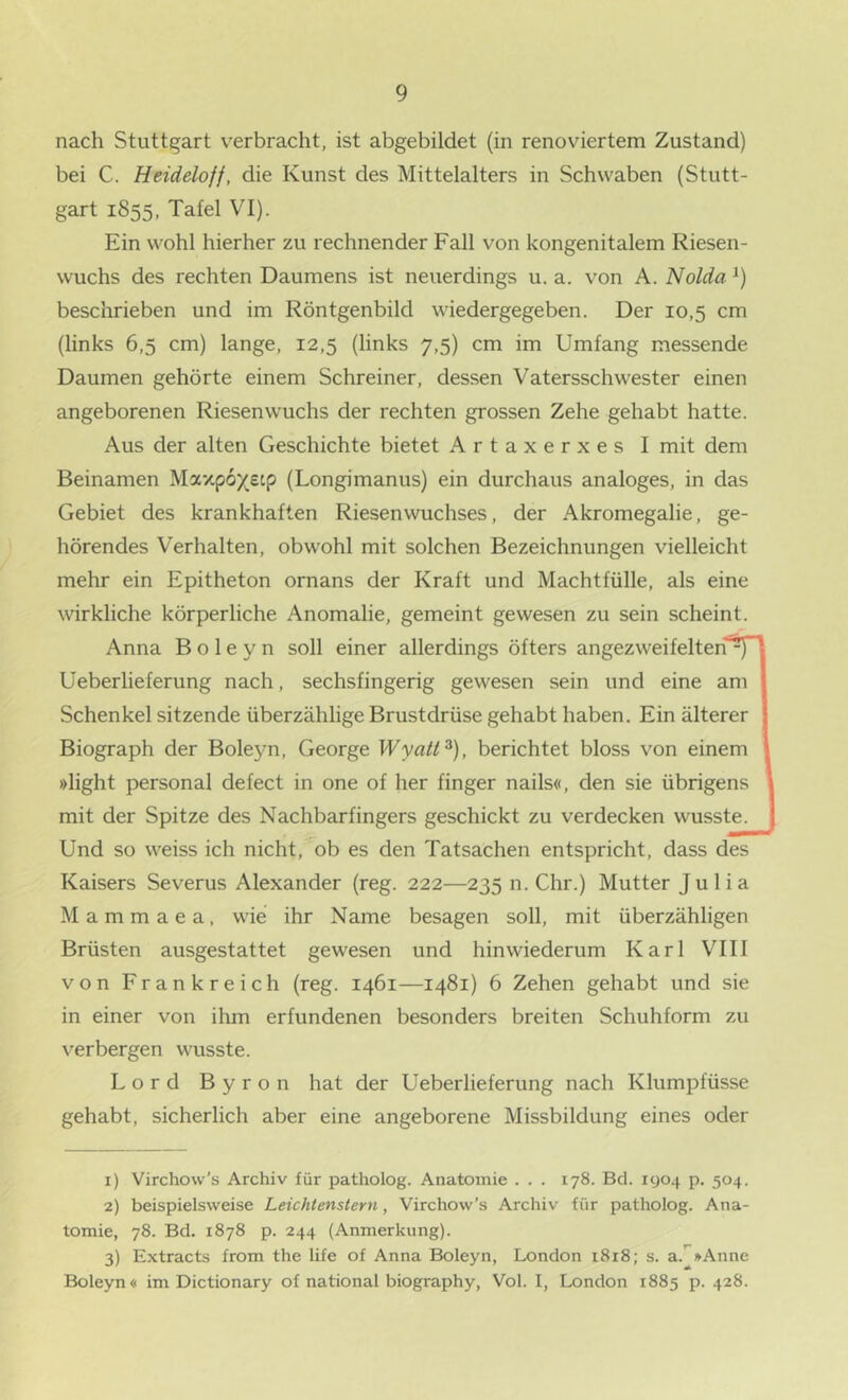 nach Stuttgart verbracht, ist abgebildet (in renoviertem Zustand) bei C. Heideloff, die Kunst des Mittelalters in Schwaben (Stutt- gart 1855, Tafel VI). Ein wohl hierher zu rechnender Fall von kongenitalem Riesen- wuchs des rechten Daumens ist neuerdings u. a. von A. Nolda ^) beschrieben und im Röntgenbild wiedergegeben. Der 10,5 cm (links 6,5 cm) lange, 12,5 (links 7,5) cm im Umfang messende Daumen gehörte einem Schreiner, dessen Vatersschwester einen angeborenen Riesenwuchs der rechten grossen Zehe gehabt hatte. Aus der alten Geschichte bietet Artaxerxes I mit dem Beinamen Maxpox^^P (Longimanus) ein durchaus analoges, in das Gebiet des krankhaften Riesenwuchses, der Akromegalie, ge- hörendes Verhalten, obwohl mit solchen Bezeichnungen vielleicht mehr ein Epitheton ornans der Kraft und Machtfülle, als eine wirkliche körperliche Anomalie, gemeint gewesen zu sein scheint. Anna B o 1 e y n soll einer allerdings öfters angezweifelten^ Ueberlieferung nach, sechsfingerig gewesen sein und eine am Schenkel sitzende überzählige Brustdrüse gehabt haben. Ein älterer Biograph der Boleyn, George Wyatt^), berichtet bloss von einem »light personal defect in one of her finger nails«, den sie übrigens mit der Spitze des Nachbarfingers geschickt zu verdecken wusste. Und so weiss ich nicht,^ob es den Tatsachen entspricht, dass des Kaisers Severus Alexander (reg. 222—235 n. dir.) Mutter Julia M a m m a e a, wie ihr Name besagen soll, mit überzähligen Brüsten ausgestattet gewesen und hinwiederum Karl VIII von Frankreich (reg. 1461—1481) 6 Zehen gehabt und sie in einer von ihm erfundenen besonders breiten Schuhform zu verbergen wusste. Lord Byron hat der Ueberlieferung nach Klumpfüsse gehabt, sicherlich aber eine angeborene Missbildung eines oder 1) Virchow’s Archiv für patholog. Anatomie . . . 178. Bd. 1904 p. 504. 2) beispielsweise Leichtenstern, Virchow’s Archiv für patholog. Ana- tomie, 78. Bd. 1878 p. 244 (Anmerkung). 3) Extracts from the life of Anna Boleyn, London 1818; s. a.’'»Anne Boleyn« im Dictionary of national biography, Vol. I, London 1885 p. 428.