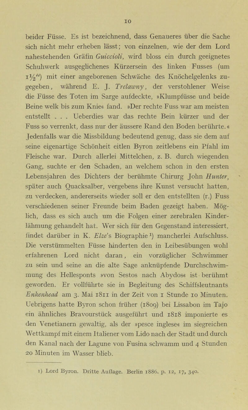 beider Füsse. Es ist bezeichnend, dass Genaueres über die Sache sich nicht mehr erheben lässt; von einzelnen, wie der dem Lord nahestehenden Gräfin GuiccioU, wird bloss ein durch geeignetes Schuhwerk ausgeglichenes Kürzersein des linken Fusses (um mit einer angeborenen Schwäche des Knöchelgelenks zu- gegeben, während E. J. Trelawny, der verstohlener Weise die Füsse des Toten im Sarge aufdeckte, »Klumpfüsse und beide Beine welk bis zum Knie« fand. »Der rechte Fuss war am meisten entstellt . . . Üeberdies war das rechte Bein kürzer und der Fuss so verrenkt, dass nur der äussere Rand den Boden berührte.« Jedenfalls war die Missbildung bedeutend genug, dass sie dem auf seine eigenartige Schönheit eitlen B5n*on zeitlebens ein Pfahl im Fleische war. Durch allerlei Mittelchen, z. B. durch wiegenden Gang, suchte er den Schaden, an welchem schon in den ersten Lebensjahren des Dichters der berühmte Chirurg John Hunter, später auch Quacksalber, vergebens ihre Kunst versucht hatten, zu verdecken, andererseits wieder soll er den entstellten (r.) Fuss verschiedenen seiner Freunde beim Baden gezeigt haben. Mög- lich, dass es sich auch um die Folgen einer zerebralen Kinder- lähmung gehandelt hat. Wer sich für den Gegenstand interessiert, findet darüber in K. Elze’s Biographie mancherlei Aufschluss. Die verstümmelten Füsse hinderten den in Leibesübungen wohl erfahrenen Lord nicht daran, ein vorzüglicher Schwimmer zu sein und seine an die alte Sage anknüpfende Durchschwim- mung des Hellesponts »von Sestos nach Abydos« ist berühmt geworden. Er vollführte sie in Begleitung des Schiffsleutnants Enkenhead am 3. Mai 1811 in der Zeit von i Stunde 10 Minuten. Uebrigens hatte Byron schon früher (1809) bei Lissabon im Tajo ein ähnliches Bravourstück ausgeführt und 1818 imponierte es den Venetianern gewaltig, als der »pesce inglese« im siegreichen Wettkampf mit einem Italiener vom Lido nach der Stadt und durch den Kanal nach der Lagune von Fusina schwamm und 4 Stunden 20 Minuten im Wasser blieb. i) Lord Byron. Dritte Auflage. Berlin 1886. p. 12, 17, 340.