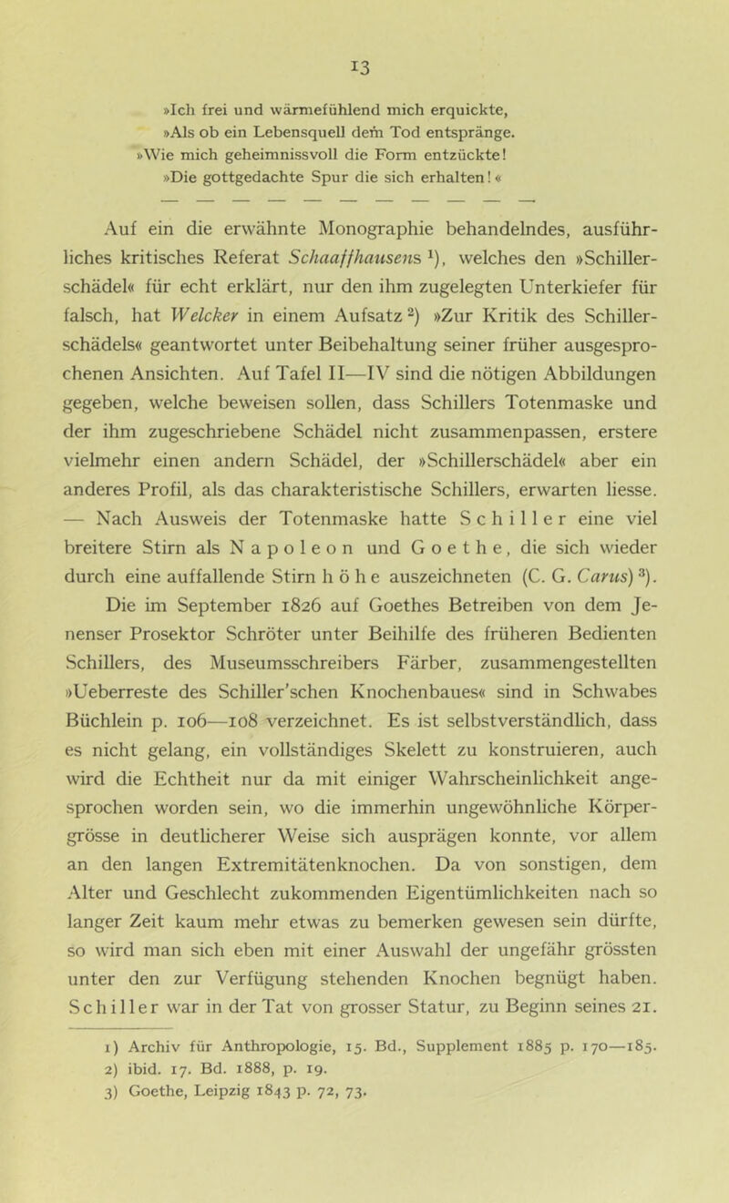 »Ich frei und wärmefühlend mich erquickte, »Als ob ein Lebensquell dem Tod entspränge, »Wie mich geheimnissvoll die Form entzückte! »Die gottgedachte Spur die sich erhalten!« Auf ein die erwähnte Monographie behandelndes, ausführ- liches kritisches Referat Schaaffhausens ^), welches den »Schiller- schädel« für echt erklärt, nur den ihm zugelegten Unterkiefer für falsch, hat Welcher in einem Aufsatz “) »Zur Kritik des Schiller- schädels« geantwortet unter Beibehaltung seiner früher ausgespro- chenen Ansichten. Auf Tafel II—IV sind die nötigen Abbildungen gegeben, welche beweisen sollen, dass Schillers Totenmaske und der ihm zugeschriebene Schädel nicht zusammenpassen, erstere vielmehr einen andern Schädel, der »Schillerschädel« aber ein anderes Profil, als das charakteristische Schillers, erwarten Hesse. — Nach Ausweis der Totenmaske hatte Schiller eine viel breitere Stirn als Napoleon und Goethe, die sich wieder durch eine auffallende Stirn höhe auszeichneten (C. G. Carus) ^). Die im September 1826 auf Goethes Betreiben von dem Je- nenser Prosektor Schröter unter Beihilfe des früheren Bedienten Schillers, des Museumsschreibers Färber, zusammengestellten »üeberreste des Schiller’schen Knochenbaues« sind in Schwabes Büchlein p. 106—108 verzeichnet. Es ist selbstverständlich, dass es nicht gelang, ein vollständiges Skelett zu konstruieren, auch wird die Echtheit nur da mit einiger Wahrscheinlichkeit ange- sprochen worden sein, wo die immerhin ungewöhnliche Körper- grösse in deutlicherer Weise sich ausprägen konnte, vor allem an den langen Extremitätenknochen. Da von sonstigen, dem .Alter und Geschlecht zukommenden Eigentümlichkeiten nach so langer Zeit kaum mehr etwas zu bemerken gewesen sein dürfte, so wird man sich eben mit einer Auswahl der ungefähr grössten unter den zur Verfügung stehenden Knochen begnügt haben. Schiller war in der Tat von grosser Statur, zu Beginn seines 21. 1) Archiv für Anthropologie, 15. Bd., Supplement 1885 p. 170—185. 2) ibid. 17. Bd. 1888, p. 19. 3) Goethe, Leipzig 1843 p. 72, 73.