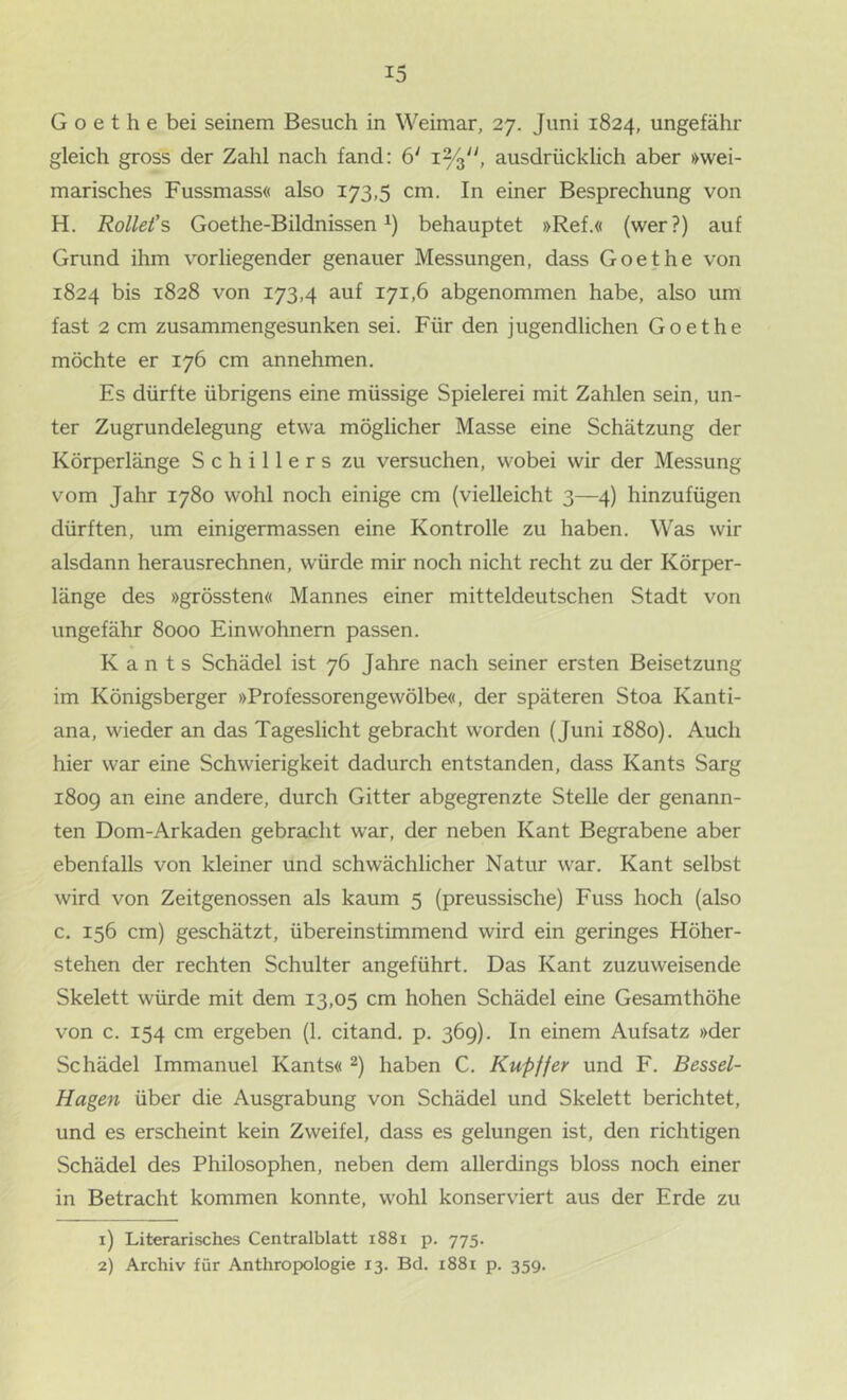 G o e t h e bei seinem Besuch in Weimar, 27. Juni 1824, ungefähr gleich gross der Zahl nach fand: 6‘ 1%'', ausdrücklich aber »wei- marisches Fussmass« also 173,5 cm. In einer Besprechung von H. Rollet’s Goethe-Bildnissen^) behauptet »Ref.« (wer?) auf Grund ihm vorliegender genauer Messungen, dass Goethe von 1824 bis 1828 von 173,4 auf 171,6 abgenommen habe, also um fast 2 cm zusammengesunken sei. Für den jugendlichen Goethe möchte er 176 cm annehmen. Es dürfte übrigens eine müssige Spielerei mit Zahlen sein, un- ter Zugrundelegung etwa möglicher Masse eine Schätzung der Körperlänge Schillers zu versuchen, wobei wir der Messung vom Jahr 1780 wohl noch einige cm (vielleicht 3—4) hinzufügen dürften, um einigermassen eine Kontrolle zu haben. Was wir alsdann herausrechnen, würde mir noch nicht recht zu der Körper- länge des »grössten« Mannes einer mitteldeutschen Stadt von ungefähr 8000 Einwohnern passen. Kants Schädel ist 76 Jahre nach seiner ersten Beisetzung im Königsberger »Professorengewölbe«, der späteren Stoa Kanti- ana, wieder an das Tageslicht gebracht worden (Juni 1880). Auch hier war eine Schwierigkeit dadurch entstanden, dass Kants Sarg 1809 an eine andere, durch Gitter abgegrenzte Stelle der genann- ten Dom-Arkaden gebracht war, der neben Kant Begrabene aber ebenfalls von kleiner und schwächlicher Natur war. Kant selbst wird von Zeitgenossen als kaum 5 (preussische) Fuss hoch (also c. 156 cm) geschätzt, übereinstimmend wird ein geringes Höher- stehen der rechten Schulter angeführt. Das Kant zuzuweisende Skelett würde mit dem 13,05 cm hohen Schädel eine Gesamthöhe von c. 154 cm ergeben (1. citand. p. 369). In einem Aufsatz »der Schädel Immanuel Kants« haben C. Ku-pffer und F. Bessel- Hagen über die Ausgrabung von Schädel und Skelett berichtet, und es erscheint kein Zweifel, dass es gelungen ist, den richtigen Schädel des Philosophen, neben dem allerdings bloss noch einer in Betracht kommen konnte, wohl konserviert aus der Erde zu 1) Literarisches Centralblatt 1881 p. 775. 2) Archiv für Anthropologie 13. Bd. i88i p. 359.