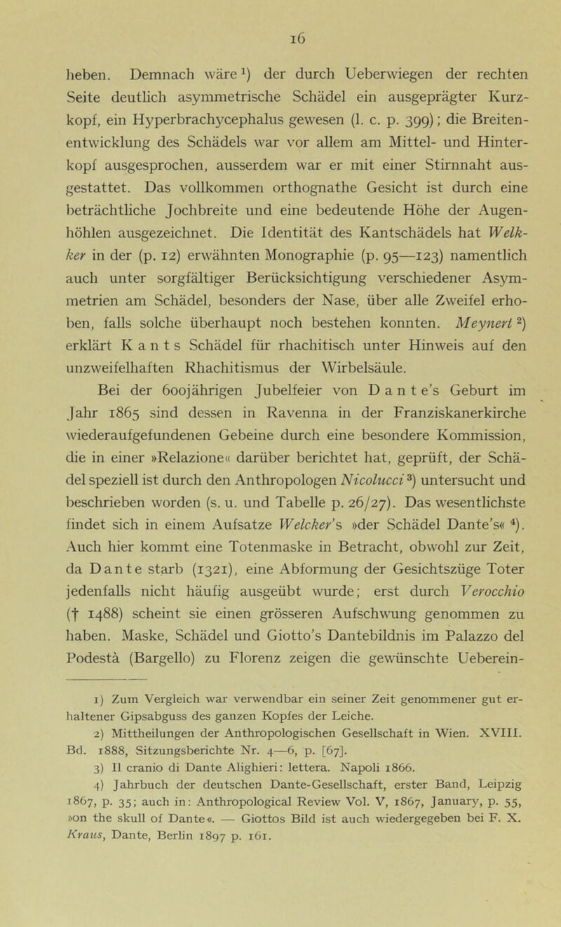 lieben. Demnach wäre der durch Ueberwiegen der rechten Seite deutlich asymmetrische Schädel ein ausgeprägter Kurz- kopf, ein Hyperbrachycephalus gewesen (1. c. p. 399); die Breiten- entwicklung des Schädels war vor allem am Mittel- und Hinter- kopf ausgesprochen, ausserdem war er mit einer Stirnnaht aus- gestattet. Das vollkommen orthognathe Gesicht ist durch eine beträchtliche Jochbreite und eine bedeutende Höhe der Augen- höhlen ausgezeichnet. Die Identität des Kantschädels hat Welk- ker in der (p. 12) erwähnten Monographie (p. 95—123) namentlich auch unter sorgfältiger Berücksichtigung verschiedener Asym- metrien am Schädel, besonders der Nase, über alle Zweifel erho- ben, falls solche überhaupt noch bestehen konnten. Meynert erklärt K a n t s Schädel für rhachitisch unter Hinweis auf den unzweifelhaften Rhachitismus der Wirbelsäule. Bei der 600jährigen Jubelfeier von D a n t e’s Geburt im Jahr 1865 sind dessen in Ravenna in der Franziskanerkirche wiederaufgefundenen Gebeine durch eine besondere Kommission, die in einer »Relazione« darüber berichtet hat, geprüft, der Schä- del speziell ist durch den Anthropologen Nicolucci untersucht und beschrieben worden (s. u. und Tabelle p. 26/27). Das wesentlichste findet sich in einem Aufsatze Welcker’s »der Schädel Dante’s« ^). -Auch hier kommt eine Totenmaske in Betracht, obwohl zur Zeit, da Dante starb (1321), eine Abformung der Gesichtszüge Toter jedenfalls nicht häufig ausgeübt wurde; erst durch Verocchio (t 1488) scheint sie einen grösseren Aufschwung genommen zu haben. Maske, Schädel und Giotto’s Dantebildnis im Palazzo del Podestä (Bargello) zu Florenz zeigen die gewünschte Ueberein- 1) Zum Vergleich war verwendbar ein seiner Zeit genommener gut er- haltener Gipsabguss des ganzen Kopfes der Leiche. 2) Mittheilungen der Anthropologischen Gesellschaft in Wien. XVIII. Bd. 1888, Sitzungsberichte Nr. 4—6, p. [67]. 3) II cranio di Dante Alighieri: lettera. Napoli 1866. 4) Jahrbuch der deutschen Dante-Gesellschaft, erster Band, Leipzig 1867, p. 35; auch in: Anthropological Review Vol. V, 1867, January, p. 55, »on the skull of Dante«. — Giottos Bild ist auch wiedergegeben bei F. X. Kraus, Dante, Berlin 1897 p. iGi.