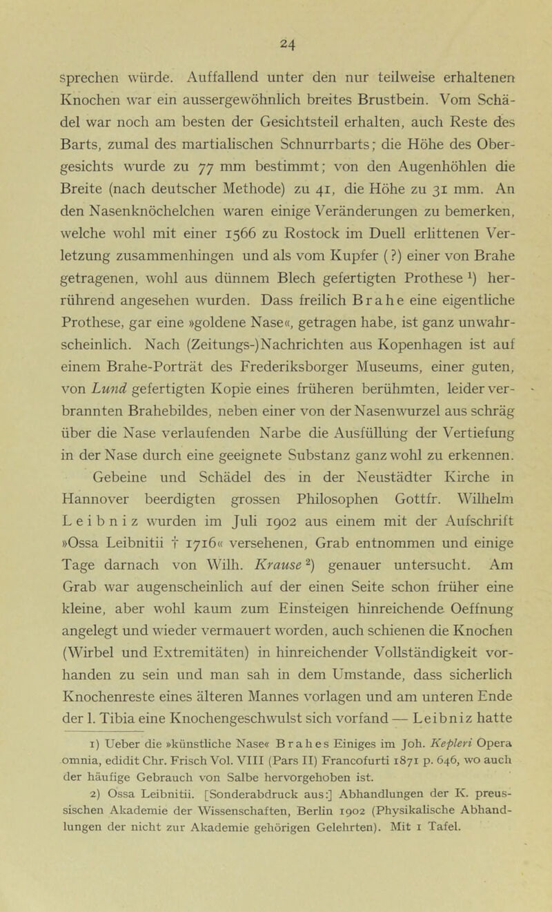 sprechen würde. Auffallend unter den nur teilweise erhaltenen Knochen war ein aussergewöhnlich breites Brustbein. Vom Schä- del war noch am besten der Gesichtsteil erhalten, auch Reste des Barts, zumal des martialischen Schnurrbarts; die Höhe des Ober- gesichts wurde zu 77 mm bestimmt; von den Augenhöhlen die Breite (nach deutscher Methode) zu 41, die Höhe zu 31 mm. An den Nasenknöchelchen waren einige Veränderungen zu bemerken, welche wohl mit einer 1566 zu Rostock im Duell erlittenen Ver- letzung zusammenhingen und als vom Kupfer (?) einer von Brahe getragenen, wohl aus dünnem Blech gefertigten Prothese her- rührend angesehen wurden. Dass freilich Brahe eine eigenthche Prothese, gar eine »goldene Nase«, getragen habe, ist ganz unwahr- scheinlich. Nach (Zeitungs-) Nachrichten aus Kopenhagen ist auf einem Brahe-Porträt des Frederiksborger Museums, einer guten, von Lund gefertigten Kopie eines früheren berühmten, leider ver- brannten Brahebildes, neben einer von der Nasenwurzel aus schräg über die Nase verlaufenden Narbe die Ausfüllung der Vertiefung in der Nase durch eine geeignete Substanz ganz wohl zu erkennen. Gebeine und Schädel des in der Neustädter Kirche in Hannover beerdigten grossen Philosophen Gottfr. Wilhelm L e i b n i z wurden im Juli 1902 aus einem mit der Aufschrift »Ossa Leibnitii t 1716« versehenen. Grab entnommen und einige Tage darnach von Wilh. Krause genauer untersucht. Am Grab war augenscheinlich auf der einen Seite schon früher eine kleine, aber wohl kaum zum Einsteigen hinreichende Oeffnung angelegt und wieder vermauert worden, auch schienen die Knochen (Wirbel und Extremitäten) in hinreichender Vollständigkeit vor- handen zu sein und man sah in dem Umstande, dass sicherhch Knochenreste eines älteren Mannes Vorlagen und am unteren Ende der 1. Tibia eine Knochengeschwulst sich vorfand — Leibniz hatte 1) Ueber die »künstliche Nase« Brahes Einiges im Joh. Kepleri Opera omnia, edidit Chr. Frisch Vol. VIII (Pars II) Francofurti 1871 p. 646, wo auch der häufige Gebrauch von Salbe hervorgehoben ist. 2) Ossa Leibnitii. [Sonderabdruck aus:] Abhandlungen der K. preus- sischen Akademie der Wissenschaften, Berlin 1902 (Physikalische Abhand- lungen der nicht zur Akademie gehörigen Gelehrten). Mit i Tafel.