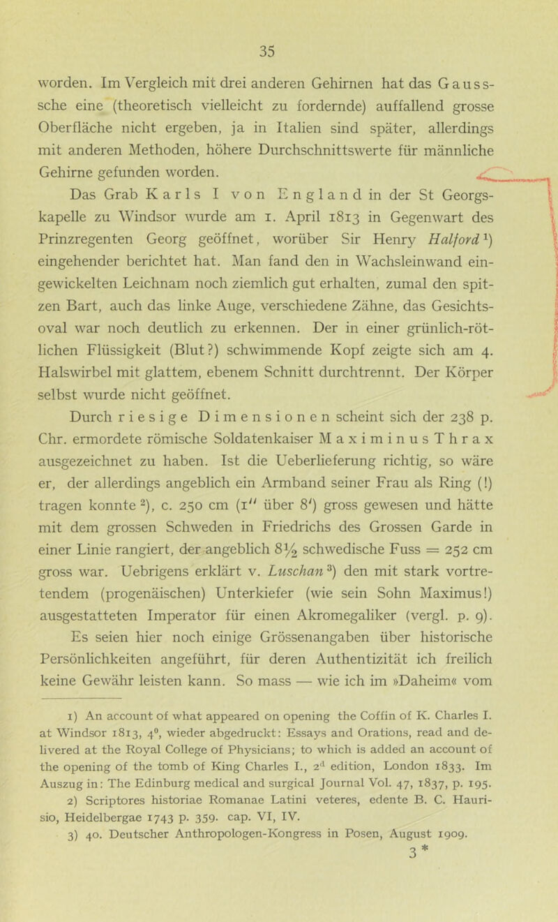 worden. Im Vergleich mit drei anderen Gehirnen hatdasGauss- sche eine (theoretisch vielleicht zu fordernde) auffallend grosse Oberfläche nicht ergeben, ja in Italien sind später, allerdings mit anderen Methoden, höhere Durchschnittswerte für männliche Gehirne gefunden worden. ^ Das Grab Karls I von England in der St Georgs- kapelle zu Windsor wuirde am i. April 1813 in Gegenwart des Prinzregenten Georg geöffnet, worüber Sir Henry Haiford eingehender berichtet hat. Man fand den in Wachsleinwand ein- gewickelten Leichnam noch ziemlich gut erhalten, zumal den spit- zen Bart, auch das linke Auge, verschiedene Zähne, das Gesichts- oval war noch deutlich zu erkennen. Der in einer grünlich-röt- lichen Flüssigkeit (Blut?) schwimmende Kopf zeigte sich am 4. Halswirbel mit glattem, ebenem Schnitt durchtrennt. Der Körper selbst wurde nicht geöffnet. Durch riesige Dimensionen scheint sich der 238 p. Chr. ermordete römische Soldatenkaiser MaximinusThrax ausgezeichnet zu haben. Ist die lieberliefernng richtig, so wäre er, der allerdings angeblich ein Armband seiner Frau als Ring (!) tragen konnte ^), c. 250 cm {1“ über 8') gross gewesen und hätte mit dem grossen Schweden in Friedrichs des Grossen Garde in einer Linie rangiert, der angeblich 8^ schwedische Fuss = 252 cm gross war. Uebrigens erklärt v. Luschan^) den mit stark vortre- tendem (progenäischen) Unterkiefer (wie sein Sohn Maximus I) ausgestatteten Imperator für einen Akromegaliker (vergl. p. 9). Es seien hier noch einige Grössenangaben über historische Persönlichkeiten angeführt, für deren Authentizität ich freilich keine Gewähr leisten kann. So mass — wie ich im »Daheim« vom 1) An account of what appeared on opening the Coffin of K. Charles I. at Windsor 1813, 4°, wieder abgedmckt: Essays and Orations, read and de- livered at the Royal College of Physicians; to which is added an account of the opening of the tomb of King Charles I., 2‘' edition, London 1833. Im Auszug in: The Edinburg medical and surgical Journal Vol. 47, 1837, p. 195. 2) Scriptores historiae Romanae Latin! veteres, edente B. C. Hauri- sio, Heidelbergae 1743 p. 359- cap. VI, IV. 3) 40. Deutscher Anthropologen-Kongress in Posen, August 1909. 3 *