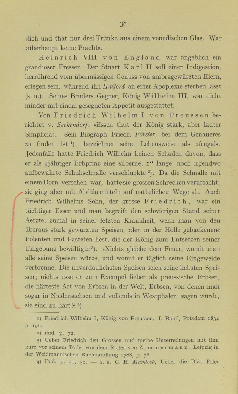 »lieh und that nur drei Trünke aus einem venedischen Glas. War »überhaupt keine Pracht«. Heinrich VIII von England war angeblich ein grandioser Fresser. Der Stuart Karl II soll einer Indigestion, herrührend vom übermässigen Genuss von ambragewürzten Eiern, erlegen sein, während ihn Haiford an einer Apoplexie sterben lässt (s. u.). Seines Bruders Gegner, König Wilhelm III, war nicht minder mit einem gesegneten Appetit ausgestattet. Von Friedrich W i 1 h e 1 m I von P r e u s s e n be- richtet V. Seckendorf: »Essen thut der König stark, aber lauter Simplicia«. Sein Biograph Friedr. Förster, bei dem Genaueres zu finden ist , bezeichnet seine Lebensweise als »frugal«. Jedenfalls hatte Friedrich Wilhelm keinen Schaden davon, dass er als 4jähriger Erbprinz eine silberne, i“ lange, noch irgendwo aufbewahrte Schuhschnalle verschluckte . Da die Schnalle mit einem Dorn versehen war, hatte sie grossen Sclirecken verursacht; sie ging aber mit Abführmitteln auf natürlichem Wege ab. Auch Friedrich Wilhelms Sohn, der grosse Friedrich, war ein tüchtiger Esser und man begreift den schwierigen Stand seiner Aerzte, zumal in seiner letzten Krankheit, wenn man von den überaus stark gewürzten Speisen, »den in der Hölle gebackenen« Polenten und Pasteten best, die der König zum Entsetzen seiner Umgebung bewältigte^). »Nichts gleiche dem Feuer, womit man alle seine Speisen würze, und womit er täglich seine Eingeweide verbrenne. Die unverdaulichsten Speisen seien seine liebsten Spei- sen; nichts esse er zum Exempel Heber als preussische Erbsen, die härteste Art von Erbsen in der Welt, Erbsen, von denen man sogar in Niedersachsen und vollends in Westphalen sagen würde, sie sind zu hart!« 1) Friedrich Wilhelm I, König von Preussen. I. Band, Potsdam 1834 p. 196. 2) ibid. p. 72. 3) Ueber Friedrich den Grossen und meine Unterredungen mit ihm kurz vor seinem Tode, von dem Ritter von Z i m m e r m a n n , Leipzig in der Weidmännischen Buchhandlung 1788, p. 78. 4) Ibid. p. 31, 32. — s. a. G. H. Mamloch, Ueber die Diät Frie«