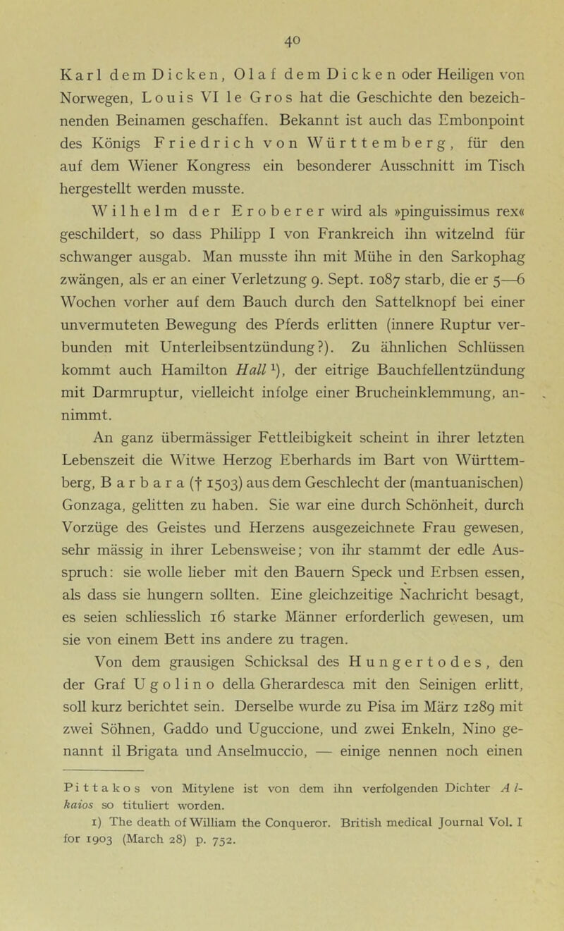 Karl dem Dicken, Olaf dem Dicken oder Heiligen von Norwegen, Louis VI le Gros hat die Geschichte den bezeich- nenden Beinamen geschaffen. Bekannt ist auch das Embonpoint des Königs Friedrich von Württemberg, für den auf dem Wiener Kongress ein besonderer Ausschnitt im Tisch hergestellt werden musste. Wilhelm der Eroberer wird als »pinguissimus rex« geschildert, so dass Philipp I von Frankreich ihn witzelnd für schwanger ausgab. Man musste ihn mit Mühe in den Sarkophag zwängen, als er an einer Verletzung 9. Sept. 1087 starb, die er 5—6 Wochen vorher auf dem Bauch durch den Sattelknopf bei einer unvermuteten Bewegung des Pferds erlitten (innere Ruptur ver- bunden mit Unterleibsentzündung?). Zu ähnlichen Schlüssen kommt auch Hamilton HaW^), der eitrige Bauchfellentzündung mit Darmruptur, vielleicht infolge einer Brucheinklemmung, an- . nimmt. An ganz übermässiger Fettleibigkeit scheint in ihrer letzten Lebenszeit die Witwe Herzog Eberhards im Bart von Württem- berg, Barbara (f 1503) aus dem Geschlecht der (mantuanischen) Gonzaga, gehtten zu haben. Sie war eine durch Schönheit, durch Vorzüge des Geistes und Herzens ausgezeichnete Frau gewesen, sehr mässig in ihrer Lebensweise; von ihr stammt der edle Aus- spruch: sie wolle lieber mit den Bauern Speck und Erbsen essen, als dass sie hungern sollten. Eine gleichzeitige Nachricht besagt, es seien schliesslich 16 starke Männer erforderlich gewesen, um sie von einem Bett ins andere zu tragen. Von dem grausigen Schicksal des Hungertodes, den der Graf U g o 1 i n o della Gherardesca mit den Seinigen erlitt, soll kurz berichtet sein. Derselbe wurde zu Pisa im März 1289 mit zwei Söhnen, Gaddo und Uguccione, und zwei Enkeln, Nino ge- nannt il Brigata und Anselmuccio, — einige nennen noch einen Pittakos von Mitylene ist von dem ihn verfolgenden Dichter A l- kaios so tituliert worden. i) The death of William the Conqueror. British medical Journal Vol. I for 1903 (March 28) p. 752.