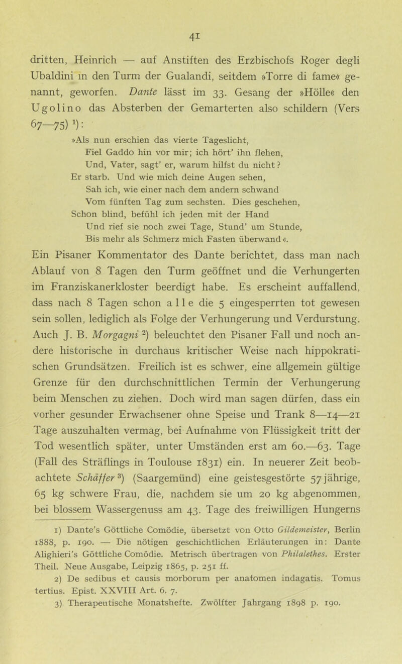 dritten, Heinrich — auf Anstiften des Erzbischofs Roger degli Ubaldini in den Turm der Gualandi, seitdem »Torre di fame« ge- nannt, geworfen. Dante lässt im 33. Gesang der »Hölle« den Ugolino das Absterben der Gemarterten also schildern (Vers 67—75) : »Als nun erschien das vierte Tageslicht, Fiel Gaddo hin vor mir; ich hört’ ihn flehen. Und, Vater, sagt’ er, warum hilfst du nicht ? Er starb. Und wie mich deine Augen sehen. Sah ich, wie einer nach dem andern schwand Vom fünften Tag zum sechsten. Dies geschehen, Schon blind, befühl ich jeden mit der Hand Und rief sie noch zwei Tage, Stund’ um Stunde, Bis mehr als Schmerz mich Fasten überwand«. Ein Pisaner Kommentator des Dante berichtet, dass man nach Ablauf von 8 Tagen den Turm geöffnet und die Verhungerten im Franziskanerkloster beerdigt habe. Es erscheint auffallend, dass nach 8 Tagen schon alle die 5 eingesperrten tot gewesen sein sollen, lediglich als Folge der Verhungerung und Verdurstung. Auch J. B. Morgagni beleuchtet den Pisaner Fall und noch an- dere historische in durchaus kritischer Weise nach hippokrati- schen Grundsätzen. Freilich ist es schwer, eine allgemein gültige Grenze für den durchschnittlichen Termin der Verhungerung beim Menschen zu ziehen. Doch wird man sagen dürfen, dass ein vorher gesunder Erwachsener ohne Speise und Trank 8—14—21 Tage auszuhalten vermag, bei Aufnahme von Flüssigkeit tritt der Tod wesentlich später, unter Umständen erst am 60.—63. Tage (Fall des Sträflings in Toulouse 1831) ein. In neuerer Zeit beob- achtete Schäffer^) (Saargemünd) eine geistesgestörte 57 jährige, 65 kg schwere Frau, die, nachdem sie um 20 kg abgenommen, bei blossem Wassergenuss am 43. Tage des freiwilligen Hungerns 1) Dante’s Göttliche Comödie, übersetzt von Otto Gildemeister, Berlin 1888, p. 190. — Die nötigen geschichtlichen Erläuterungen in: Dante Alighieri’s Göttliche Comödie. Metrisch übertragen von Philalethes. Erster Theil. Neue Ausgabe, Leipzig 1865, p. 251 ff. 2) De sedibus et causis morborum per anatomen indagatis. Tomus tertius. Epist. XXVIII Art. 6. 7. 3) Therapeutische Monatshefte. Zwölfter Jahrgang 1898 p. 190.