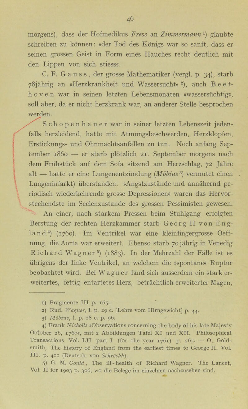 morgens), dass der Hofmedikus Frese an Zimmermann^) glaubte schreiben zu können: »der Tod des Königs war so sanft, dass er seinen grossen Geist in Form eines Hauches recht deutlich mit den Lippen von sich stiess«. C. F. G a u s s , der grosse Mathematiker (vergl. p. 34), starb 78jährig an »Herzkrankheit und Wassersucht« 2), auch Beet- hoven war in seinen letzten Lebensmonaten »wassersüchtig«, soll aber, da er nicht herzkrank war, an anderer Stelle besprochen werden. Schopenhauer war in seiner letzten Lebenszeit jeden- falls herzleidend, hatte mit Atmungsbeschwerden, Herzklopfen, Erstickungs- und Ohnmachtsanfällen zu tun. Noch anfang Sep- tember 1860 — er starb plötzlich 21. September morgens nach dem Frühstück auf dem Sofa sitzend am Herzschlag, 72 Jahre alt — hatte er eine Lungenentzündung [Möbius 3) vermutet einen Lungeninfarkt) überstanden. »Angstzustände und annähernd pe- riodisch wiederkehrende grosse Depressionen« waren das Hervor- stechendste im Seelenzustande des grossen Pessimisten gewesen. An einer, nach starkem Pressen beim Stuhlgang erfolgten Berstung der rechten Herzkammer starb Georg II von Eng- land“*) (1760). Im Ventrikel war eine kleinfingergrosse Oeff- nung, die Aorta war erweitert. Ebenso starb 70 jährig in Venedig Richard Wagner®) (1883). In der Mehrzahl der Fälle ist es übrigens der linke Ventrikel, an welchem die »spontane« Ruptur beobachtet wird. Bei Wagner fand sich ausserdem ein stark er- weitertes, fettig entartetes Herz, beträchtlich erweiterter Magen, 1) Fragmente III p. 165. 2) Rud. Wagner, 1. p- 29 c. [Lehre vom Hirngewicht] p. 44. 3) Möbius, 1. p. 28 c. p. 96. 4) Frank Nicholls »Observations concerning the body of his late Majesty October 26, 1760«, mit 2 Abbildungen Tafel XI und XII. Philosophical Transactions Vol. LII part I (for the year 1761) p. 265. — O. Gold- smith, The history of England from the earliest times to George II. Vol. III. p. 411 (Deutsch von Schröckh). 5) G. M. Gould, The ill-health of Richard Wagner. The Lancet, Vol. II for 1903 p. 306, wo die Belege im einzelnen nachzusehen sind.