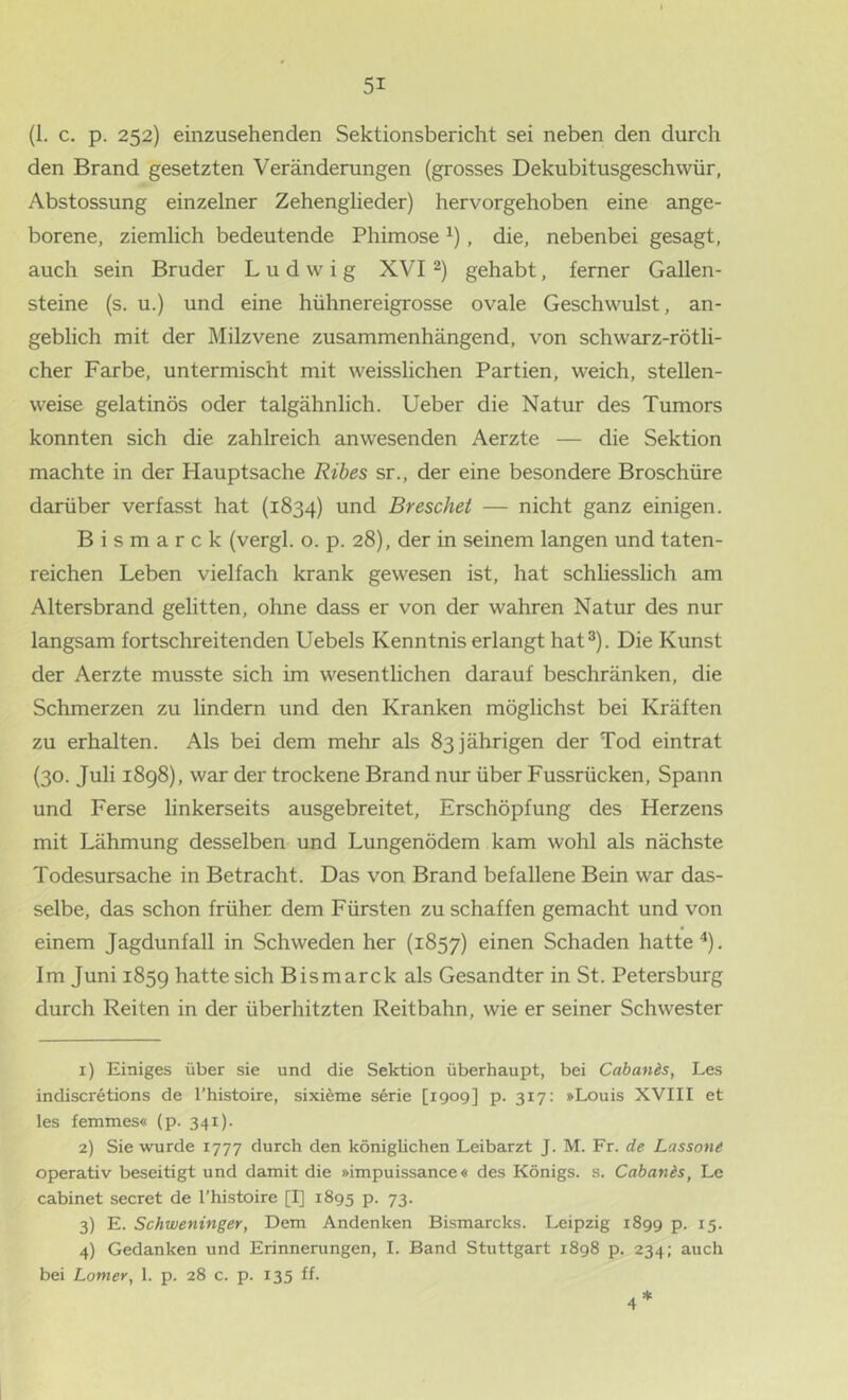 (1. c. p. 252) einzusehenden Sektionsbericht sei neben den durch den Brand gesetzten Veränderungen (grosses Dekubitusgeschwür, Abstossung einzelner Zehenglieder) hervorgehoben eine ange- borene, ziemlich bedeutende Phimose , die, nebenbei gesagt, auch sein Bruder Ludwig XVI2) gehabt, ferner Gallen- steine (s. u.) und eine hühnereigrosse ovale Geschwulst, an- geblich mit der Milzvene zusammenhängend, von schwarz-rötli- cher Farbe, untermischt mit weisslichen Partien, weich, stellen- weise gelatinös oder talgähnlich. Ueber die Natur des Tumors konnten sich die zahlreich anwesenden Aerzte — die Sektion machte in der Hauptsache Ribes sr., der eine besondere Broschüre darüber verfasst hat (1834) und Breschet — nicht ganz einigen. Bismarck (vergl. o. p. 28), der in seinem langen und taten- reichen Leben vielfach krank gewesen ist, hat schliesslich am Altersbrand gelitten, ohne dass er von der wahren Natur des nur langsam fortschreitenden Uebels Kenntnis erlangt hat®). Die Kunst der Aerzte musste sich im wesentlichen darauf beschränken, die Schmerzen zu lindern und den Kranken möglichst bei Kräften zu erhalten. Als bei dem mehr als 83 jährigen der Tod eintrat (30. Juli i8g8), war der trockene Brand nur über Fussrücken, Spann und Ferse linkerseits ausgebreitet, Erschöpfung des Herzens mit Lähmung desselben und Lungenödem kam wohl als nächste Todesursache in Betracht. Das von Brand befallene Bein war das- selbe, das schon früher dem Fürsten zu schaffen gemacht und von einem Jagdunfall in Schweden her (1857) einen Schaden hatte ^). Im Juni 185g hatte sich Bismarck als Gesandter in St. Petersburg durch Reiten in der überhitzten Reitbahn, wie er seiner Schwester 1) Einiges über sie und die Sektion überhaupt, bei Caban&s, Les indiscretions de l’histoire, sixi^me Serie [1909] p. 317: »Louis XVIII et les femmes« (p. 341)- 2) Sie wurde 1777 durch den königlichen Leibarzt J. M. Fr. de Lassone operativ beseitigt und damit die »impuissance« des Königs, s. Cahanls, Le cabinet secret de l’histoire [I] 1895 p. 73. 3) E. Schweninger, Dem Andenken Bismarcks. Leipzig 1899 p. 15. 4) Gedanken und Erinnerungen, 1. Band Stuttgart 1898 p. 234; auch bei Lomer, 1. p. 28 c. p. 135 ff.