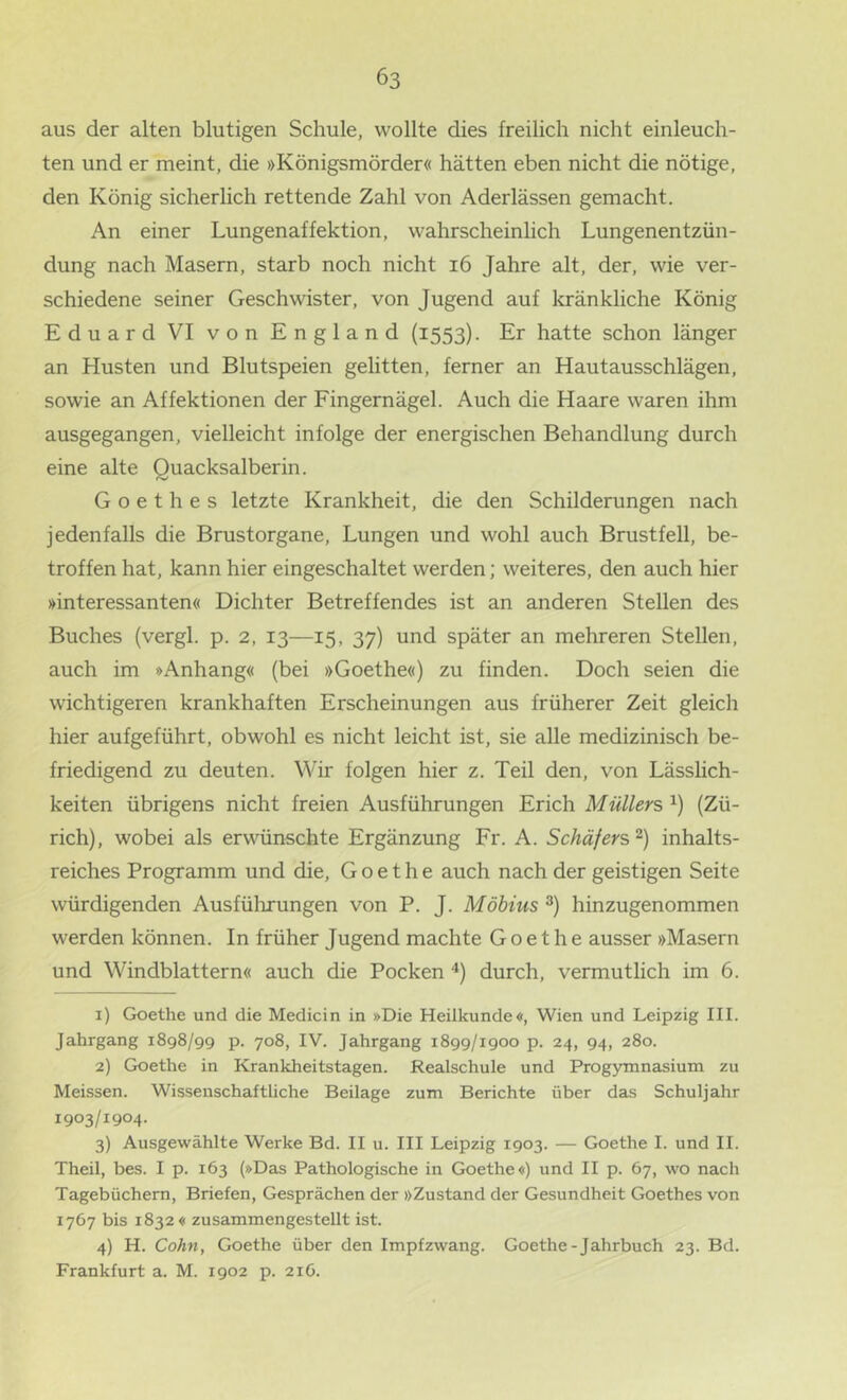 aus der alten blutigen Schule, wollte dies freilich nicht einleuch- ten und er meint, die »Königsmörder« hätten eben nicht die nötige, den König sicherlich rettende Zahl von Aderlässen gemacht. An einer Lungenaffektion, wahrscheinlich Lungenentzün- dung nach Masern, starb noch nicht i6 Jahre alt, der, wie ver- schiedene seiner Geschwister, von Jugend auf kränkliche König Eduard VI von England (1553). Er hatte schon länger an Husten und Blutspeien gelitten, ferner an Hautausschlägen, sowie an Affektionen der Fingernägel. Auch die Haare waren ihm ausgegangen, vielleicht infolge der energischen Behandlung durch eine alte Quacksalberin. Goethes letzte Krankheit, die den Schilderungen nach jedenfalls die Brustorgane, Lungen und wohl auch Brustfell, be- troffen hat, kann hier eingeschaltet werden; weiteres, den auch hier »interessanten« Dichter Betreffendes ist an anderen Stellen des Buches (vergl. p. 2, 13—15, 37) und später an mehreren Stellen, auch im »Anhang« (bei »Goethe«) zu finden. Doch seien die wichtigeren krankhaften Erscheinungen aus früherer Zeit gleich hier aufgeführt, obwohl es nicht leicht ist, sie alle medizinisch be- friedigend zu deuten. Wir folgen hier z. Teil den, von Lässhch- keiten übrigens nicht freien Ausführungen Erich Müllers i) (Zü- rich), wobei als erwünschte Ergänzung Fr. A. Schäfers^) inhalts- reiches Programm und die, Goethe auch nach der geistigen Seite würdigenden Ausführungen von P. J. Möbius hinzugenommen werden können. In früher Jugend machte Goethe ausser »Masern und Windblattern« auch die Pocken '*) durch, vermutlich im 6. 1) Goethe und die Medicin in »Die Heilkunde«, Wien und Leipzig III. Jahrgang 1898/99 p. 708, IV. Jahrgang 1899/1900 p. 24, 94, 280. 2) Goethe in Krankheitstagen. Realschule und Progymnasium zu Meissen. Wissenschaftliche Beilage zum Berichte über das Schuljahr 1903/1904. 3) Ausgewählte Werke Bd. II u. III Leipzig 1903. — Goethe I. und II. Theil, bes. I p. 163 (»Das Pathologische in Goethe«) und II p. 67, wo nach Tagebüchern, Briefen, Gesprächen der »Zustand der Gesundheit Goethes von 1767 bis 1832« zusammengestellt ist. 4) H. Cohn, Goethe über den Impfzwang. Goethe-Jahrbuch 23. Bd. Frankfurt a. M. 1902 p. 216.