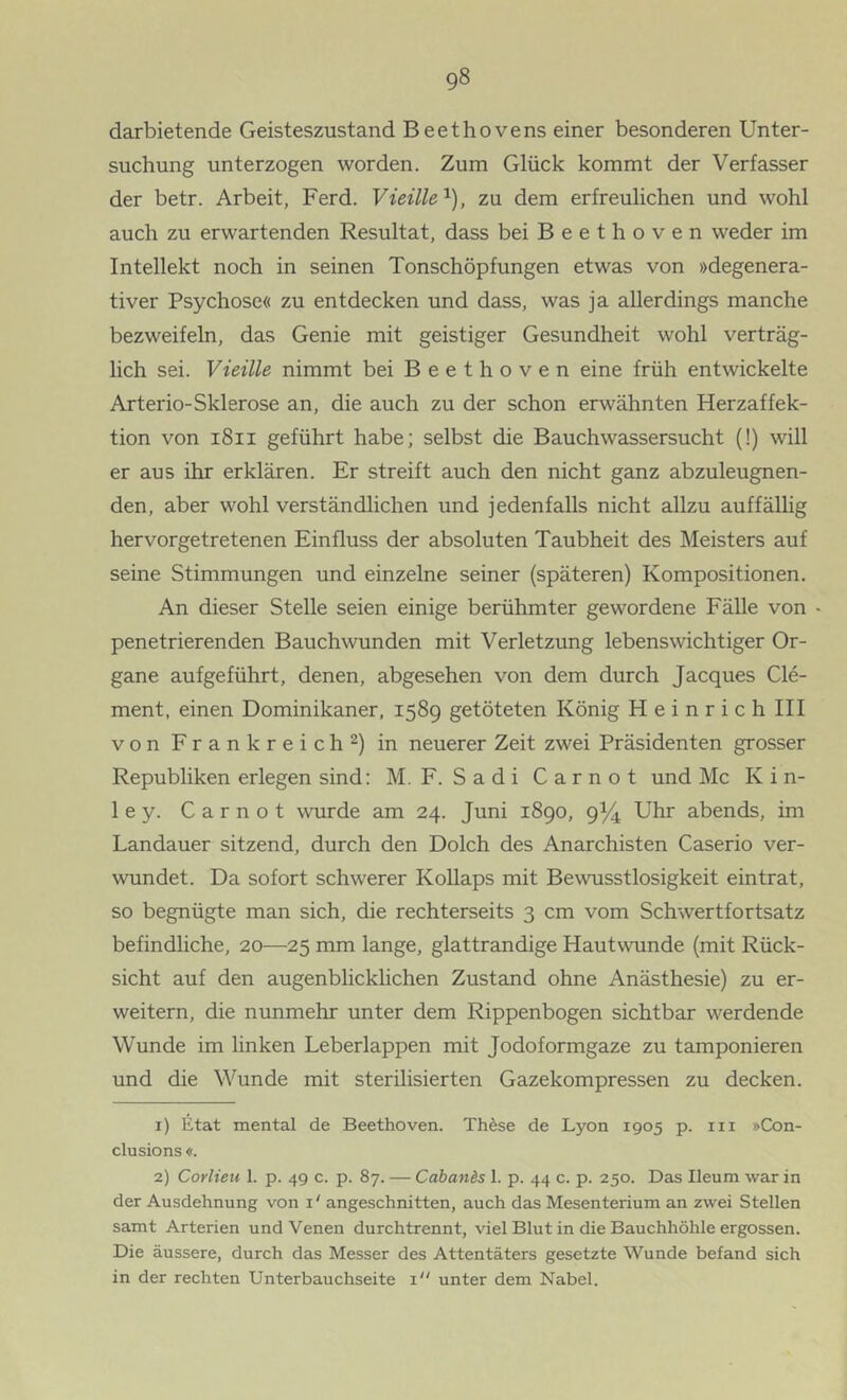 darbietende Geisteszustand Beethovens einer besonderen Unter- suchung unterzogen worden. Zum Glück kommt der Verfasser der betr. Arbeit, Ferd. Vieüle'^), zu dem erfreulichen und wohl auch zu erwartenden Resultat, dass bei Beethoven weder im Intellekt noch in seinen Tonschöpfungen etwas von »degenera- tiver Psychose« zu entdecken und dass, was ja allerdings manche bezweifeln, das Genie mit geistiger Gesundheit wohl verträg- lich sei. Vieille nimmt bei Beethoven eine früh entwickelte Arterio-Sklerose an, die auch zu der schon erwähnten Herzaffek- tion von i8ii geführt habe; selbst die Bauchwassersucht (!) will er aus ihr erklären. Er streift auch den nicht ganz abzuleugnen- den, aber wohl verständlichen und jedenfalls nicht allzu auffällig hervorgetretenen Einfluss der absoluten Taubheit des Meisters auf seine Stimmungen und einzelne seiner (späteren) Kompositionen. An dieser Stelle seien einige berühmter gewordene Fälle von - penetrierenden Bauch wunden mit Verletzung lebenswichtiger Or- gane aufgeführt, denen, abgesehen von dem durch Jacques Cle- ment, einen Dominikaner, 1589 getöteten König Heinrich III von Frankreich 2) in neuerer Zeit zwei Präsidenten grosser Republiken erlegen sind: M. F. Sadi Carnot und Mc K i n- ley. Carnot wurde am 24. Juni 1890, 9^ Uhr abends, im Landauer sitzend, durch den Dolch des Anarchisten Caserio ver- wundet. Da sofort schwerer Kollaps mit Bewusstlosigkeit eintrat, so begnügte man sich, die rechterseits 3 cm vom Schwertfortsatz befindliche, 20—25 mm lange, glattrandige Hautwunde (mit Rück- sicht auf den augenblicklichen Zustand ohne Anästhesie) zu er- weitern, die nunmehr unter dem Rippenbogen sichtbar werdende Wunde im linken Leberlappen mit Jodoformgaze zu tamponieren und die Wunde mit sterilisierten Gazekompressen zu decken. 1) Etat mental de Beethoven. Thöse de Lyon 1905 p. iii »Con- clusions «. 2) Corlieu 1. p. 49 c. p. 87. — Cabands 1. p. 44 c. p. 250. Das Ileum war in der Ausdehnung von i ‘ angeschnitten, auch das Mesenterium an zwei Stellen samt Arterien und Venen durchtrennt, viel Blut in die Bauchhöhle ergossen. Die äussere, durch das Messer des Attentäters gesetzte Wunde befand sich in der rechten Unterbauchseite i unter dem Nabel.