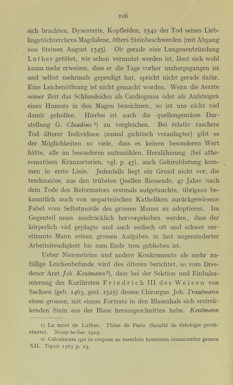 io6 sich brachten, Dysenterie, Kopfleiden, 1542 der Tod seines Lieb- lingstöchterchens Magdalene, öfters Steinbeschwerden (mit Abgang von Steinen August 1545). Ob gerade eine Lungenentzündung Luther getötet, wie schon vermutet worden ist, lässt sich wohl kaum mehr erweisen, dass er die Tage vorher umhergegangen ist und selbst mehrmals gepredigt hat, spricht nicht gerade dafür. Eine Leichenöffnung ist nicht gemacht worden. Wenn die Aerzte seiner Zeit das Schlussleiden als Cardiogmus oder als Aufsteigen eines Humors in den Magen bezeichnen, so ist uns nicht viel damit geholfen. Hierbei ist auch die quellengemässe Dar- stellung G. Claudins zu vergleichen. Bei relativ raschem Tod älterer Individuen (zumal gichtisch veranlagter) gibt es der Möglichkeiten so viele, dass es keinen besonderen Wert hätte, alle im besonderen aufzuzählen. Herzlähmung (bei athe- romatösen Kranzarterien, vgl. p. 47), auch Gehirnblutung kom- men in erste Linie. Jedenfalls liegt ein Grund nicht vor, die tendenziöse, aus den trübsten Quellen fliessende, 47 Jahre nach dem Tode des Reformators erstmals aufgetauchte, übrigens be- kanntlich auch von unparteiischen Kathohken zurückgewiesene Fabel vom Selbstmorde des grossen Manns zu adoptieren. Im Gegenteil muss ausdrücklich hervorgehoben werden, dass der körperlich viel geplagte und auch seelisch oft und schwer ver- stimmte Mann seinen grossen Aufgaben in fast ungeminderter Arbeitsfreudigkeit bis zum Ende treu geblieben ist. lieber Nierensteine und andere Konkremente als mehr zu- fällige Leichenbefunde wird des öfteren berichtet, so vom Dres- dener Arzt Joh. Kentmann^), dass bei der Sektion und Einbalsa- mierung des Kurfürsten Friedrich III des Weisen von Sachsen (geb. 1463, gest. 1525) dessen Chirurgus Joh. Trautmann einen grossen, mit einem Fortsatz in den Blasenhals sich erstrek- kenden Stein aus der Blase herausgeschnitten habe. Kentmann 1) La mort de Luther. Thdse de Paris (facult6 de thtologie prote- stante). Noisy-le-Sec 1905. 2) Calculorum qui in corpore ac membris hominum innascuntur genera