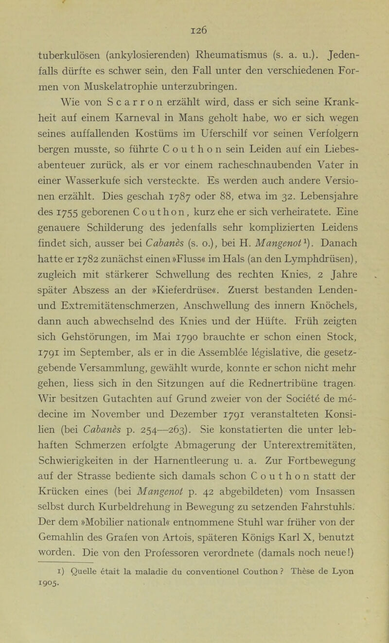 tuberkulösen (ankylosierenden) Rheumatismus (s. a. u.). Jeden- falls dürfte es schwer sein, den Fall unter den verschiedenen For- men von Muskelatrophie unterzubringen. Wie von S c a r r o n erzählt wird, dass er sich seine Krank- heit auf einem Karneval in Mans geholt habe, wo er sich wegen seines auffallenden Kostüms im Uferschilf vor seinen Verfolgern bergen musste, so führte C o u t h o n sein Leiden auf ein Liebes- abenteuer zurück, als er vor einem racheschnaubenden Vater in einer Wasserkufe sich versteckte. Es werden auch andere Versio- nen erzählt. Dies geschah 1787 oder 88, etwa im 32. Lebensjahre des 1755 geborenen C o u t h o n, kurz ehe er sich verheiratete. Eine genauere Schilderung des jedenfalls sehr komplizierten Leidens findet sich, ausser bei Cabanes (s. o.), bei H. Mangenof^). Danach hatte er 1782 zunächst einen »Fluss« im Hals (an den Lymphdrüsen), zugleich mit stärkerer Schwellung des rechten Knies, 2 Jahre später Abszess an der »Kieferdrüse«. Zuerst bestanden Lenden- und Extremitätenschmerzen, Anschwellung des Innern Knöchels, dann auch abwechselnd des Knies und der Hüfte. Früh zeigten sich Gehstörungen, im Mai 1790 brauchte er schon einen Stock, 1791 im September, als er in die Assemblee legislative, die gesetz- gebende Versammlung, gewählt woirde, konnte er schon nicht mehr gehen, liess sich in den Sitzungen auf die Rednertribüne tragen. Wir besitzen Gutachten auf Grund zweier von der Societe de me- decine im November und Dezember 1791 veranstalteten Konsi- lien (bei Cabanes p. 254—263). Sie konstatierten die unter leb- haften Schmerzen erfolgte Abmagerung der Unterextremitäten, Schwierigkeiten in der Harnentleerung u. a. Zur Fortbewegung auf der Strasse bediente sich damals schon C o u t h o n statt der Krücken eines (bei Mangenot p. 42 abgebildeten) vom Insassen selbst durch Kurbeldrehung in Bewegung zu setzenden Fahrstuhls. Der dem »Mobilier national« entnommene Stuhl war früher von der Gemahlin des Grafen von Artois, späteren Königs Karl X, benutzt worden. Die von den Professoren verordnete (damals noch neue!) i) Quelle 6tait la maladie du conventionel Couthon ? These de Lyon 1905.