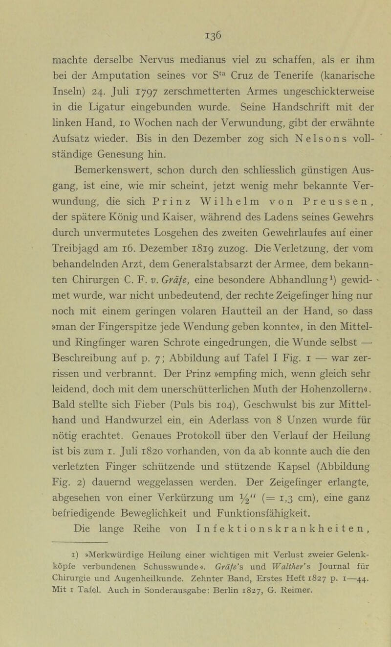 machte derselbe Nervus medianus viel zu schaffen, als er ihm bei der Amputation seines vor Cruz de Tenerife (kanarische Inseln) 24. Juli 1797 zerschmetterten Armes ungeschickterweise in die Ligatur eingebunden \vurde. Seine Handschrift mit der linken Hand, 10 Wochen nach der Verwundung, gibt der erwähnte Aufsatz wieder. Bis in den Dezember zog sich Nelsons voll- ständige Genesung hin. Bemerkenswert, schon durch den schliesshch günstigen Aus- gang, ist eine, wie mir scheint, jetzt wenig mehr bekannte Ver- wundung, die sich Prinz Wilhelm von Preussen, der spätere König und Kaiser, während des Ladens seines Gewehrs durch unvermutetes Losgehen des zweiten Gewehrlaufes auf einer Treibjagd am 16. Dezember 1819 zuzog. Die Verletzung, der vom behandelnden Arzt, dem Generalstabsarzt der Armee, dem bekann- ten Chirurgen C. F. v. Gräfe, eine besondere Abhandlung^) gewid- - met wurde, war nicht unbedeutend, der rechte Zeigefinger hing nur noch mit einem geringen volaren Hautteil an der Hand, so dass »man der Fingerspitze jede Wendung geben konnte«, in den Mittel- und Ringfinger waren Schrote eingedrungen, die Wunde selbst — Beschreibung auf p. 7; Abbildung auf Tafel I Fig. i — war zer- rissen und verbrannt. Der Prinz »empfing mich, wenn gleich sehr leidend, doch mit dem unerschütterlichen Muth der Hohenzollern«. Bald stellte sich Fieber (Puls bis 104), Geschwulst bis zur Mittel- hand und Handwurzel ein, ein Aderlass von 8 Unzen wm:de für nötig erachtet. Genaues Protokoll über den Verlauf der Heilung ist bis zum i. Juh 1820 vorhanden, von da ab konnte auch die den verletzten Finger schützende und stützende Kapsel (Abbildung Fig. 2) dauernd weggelassen werden. Der Zeigefinger erlangte, abgesehen von einer Verkürzung um (= 1,3 cm), eine ganz befriedigende Beweglichkeit und Funktionsfähigkeit. Die lange Reihe von Infektionskrankheiten, i) »Merkwürdige Heilung einer wichtigen mit Verlust zweier Gelenk- köpfe verbundenen Schusswunde«. Gräfe’s und Walther’s Journal für Chirurgie und Augenheilkunde. Zehnter Band, Erstes Heft 1827 p. i—44. Mit I Tafel. Auch in Sonderausgabe: Berlin 1827, G. Reimer.