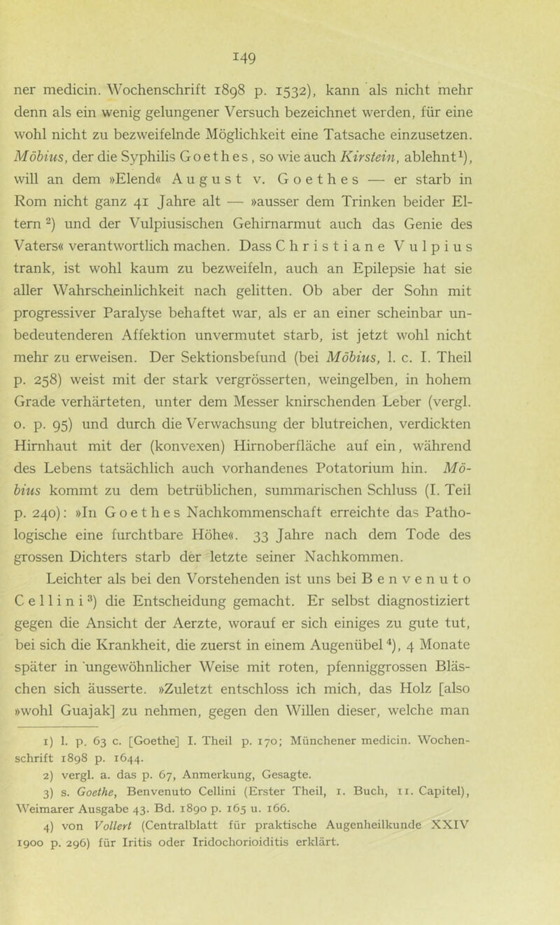 ner medicin. Wochenschrift 1898 p. 1532), kann als nicht mehr denn als ein wenig gelungener Versuch bezeichnet werden, für eine wohl nicht zu bezweifelnde Möglichkeit eine Tatsache einzusetzen. Möbius, der die Syphilis Goethes, so wie auch Kirstein, ablehnt ^), will an dem »Elend« August v. Goethes — er starb in Rom nicht ganz 41 Jahre alt — »ausser dem Trinken beider El- tern 2) und der Vulpiusischen Gehirnarmut auch das Genie des Vaters« verantwortlich machen. Dass Christiane Vulpius trank, ist wohl kaum zu bezweifeln, auch an Epilepsie hat sie aller Wahrscheinlichkeit nach gelitten. Ob aber der Sohn mit progressiver Paralyse behaftet war, als er an einer scheinbar un- bedeutenderen Affektion unvermutet starb, ist jetzt wohl nicht mehr zu erweisen. Der Sektionsbefund (bei Möbius, 1. c. I. Theil p. 258) weist mit der stark vergrösserten, weingelben, in hohem Grade verhärteten, unter dem Messer knirschenden Leber (vergl. o. p. 95) und durch die Verwachsung der blutreichen, verdickten Hirnhaut mit der (konvexen) Hirnoberfläche auf ein, während des Lebens tatsächlich auch vorhandenes Potatorium hin. Mö- bius kommt zu dem betrüblichen, summarischen Schluss (1. Teil p. 240): »In Goethes Nachkommenschaft erreichte das Patho- logische eine furchtbare Höhe«. 33 Jahre nach dem Tode des grossen Dichters starb der letzte seiner Nachkommen. Leichter als bei den Vorstehenden ist uns bei Benvenuto C e 11 i n i die Entscheidung gemacht. Er selbst diagnostiziert gegen die Ansicht der Aerzte, worauf er sich einiges zu gute tut, bei sich die Krankheit, die zuerst in einem Augenübel'*), 4 Monate später in ungewöhnlicher Weise mit roten, pfenniggrossen Bläs- chen sich äusserte. »Zuletzt entschloss ich mich, das Holz [also »wohl Guajak] zu nehmen, gegen den Willen dieser, welche man 1) 1. p. 63 c. [Goethe] I. Theil p. 170; Münchener medicin. Wochen- schrift 1898 p. 1644. 2) vergl. a. das p. 67, Anmerkung, Gesagte. 3) s. Goethe, Benvenuto Cellini (Erster Theil, i. Buch, ii. Capitel), Weimarer Ausgabe 43. Bd. 1890 p. 165 u. 166. 4) von Votiert (Centralblatt für praktische Augenheilkunde XXTV 1900 p. 296) für Iritis oder Iridochorioiditis erklärt.