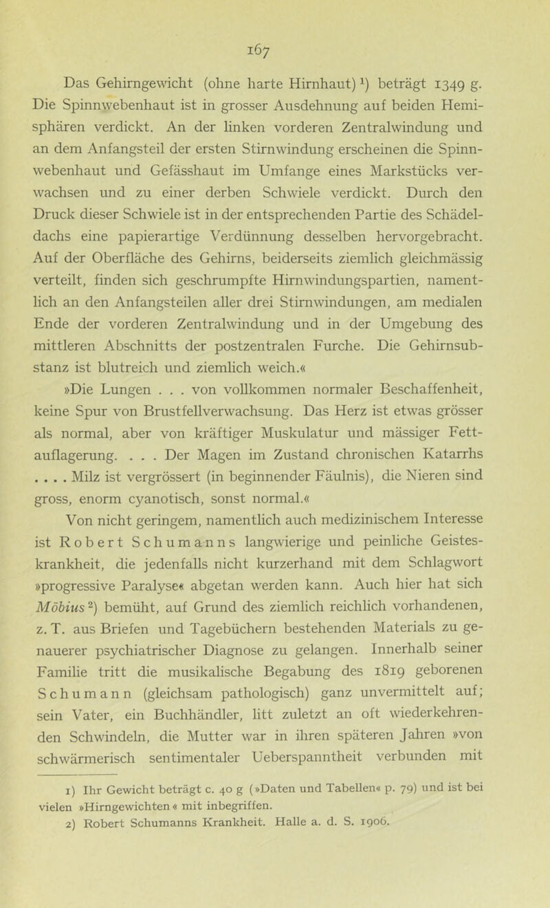 Das Gehirngewcht (ohne harte Hirnhaut) beträgt 1349 S- Die Spinnwebenhaut ist in grosser Ausdehnung auf beiden Hemi- sphären verdickt. An der linken vorderen Zentralwindung und an dem Anfangsteil der ersten Stirnwindung erscheinen die Spinn- webenhaut und Gefässhaut im Umfange eines Markstücks ver- wachsen und zu einer derben Schwiele verdickt. Durch den Druck dieser Schwiele ist in der entsprechenden Partie des Schädel- dachs eine papierartige Verdünnung desselben hervorgebracht. Auf der Oberfläche des Gehirns, beiderseits ziemlich gleichmässig verteilt, finden sich geschrumpfte Hirnwindungspartien, nament- lich an den Anfangsteilen aller drei Stirnwindungen, am medialen Ende der vorderen Zentralwindung und in der Umgebung des mittleren Abschnitts der postzentralen Furche. Die Gehirnsub- stanz ist blutreich und ziemlich weich.« »Die Lungen . . . von vollkommen normaler Beschaffenheit, keine Spur von Brustfellverwachsung. Das Herz ist etwas grösser als normal, aber von kräftiger Muskulatur und mässiger Fett- auflagerung. . . . Der Magen im Zustand chronischen Katarrhs .... Milz ist vergrössert (in beginnender Fäulnis), die Nieren sind gross, enorm cyanotisch, sonst normal.« Von nicht geringem, namentlich auch medizinischem Interesse ist Robert Schum an n s langwierige und peinliche Geistes- krankheit, die jedenfalls nicht kurzerhand mit dem Schlagwort »progressive Paralyse« abgetan werden kann. Auch hier hat sich Möbius 2) bemüht, auf Grund des ziemlich reichlich vorhandenen, z. T. aus Briefen und Tagebüchern bestehenden Materials zu ge- nauerer psychiatrischer Diagnose zu gelangen. Innerhalb seiner Familie tritt die musikalische Begabung des 1819 geborenen Schumann (gleichsam pathologisch) ganz unvermittelt auf; sein Vater, ein Buchhändler, litt zuletzt an oft wiederkehren- den Schwindeln, die Mutter war in ihren späteren Jahren »von schwärmerisch sentimentaler Ueberspanntheit verbunden mit 1) Ihr Gewicht beträgt c. 40 g (»Daten und Tabellen« p. 79) und ist bei vielen »Himgewichten « mit inbegriffen. 2) Robert Schumanns Krankheit. Halle a. d. S. 1906.