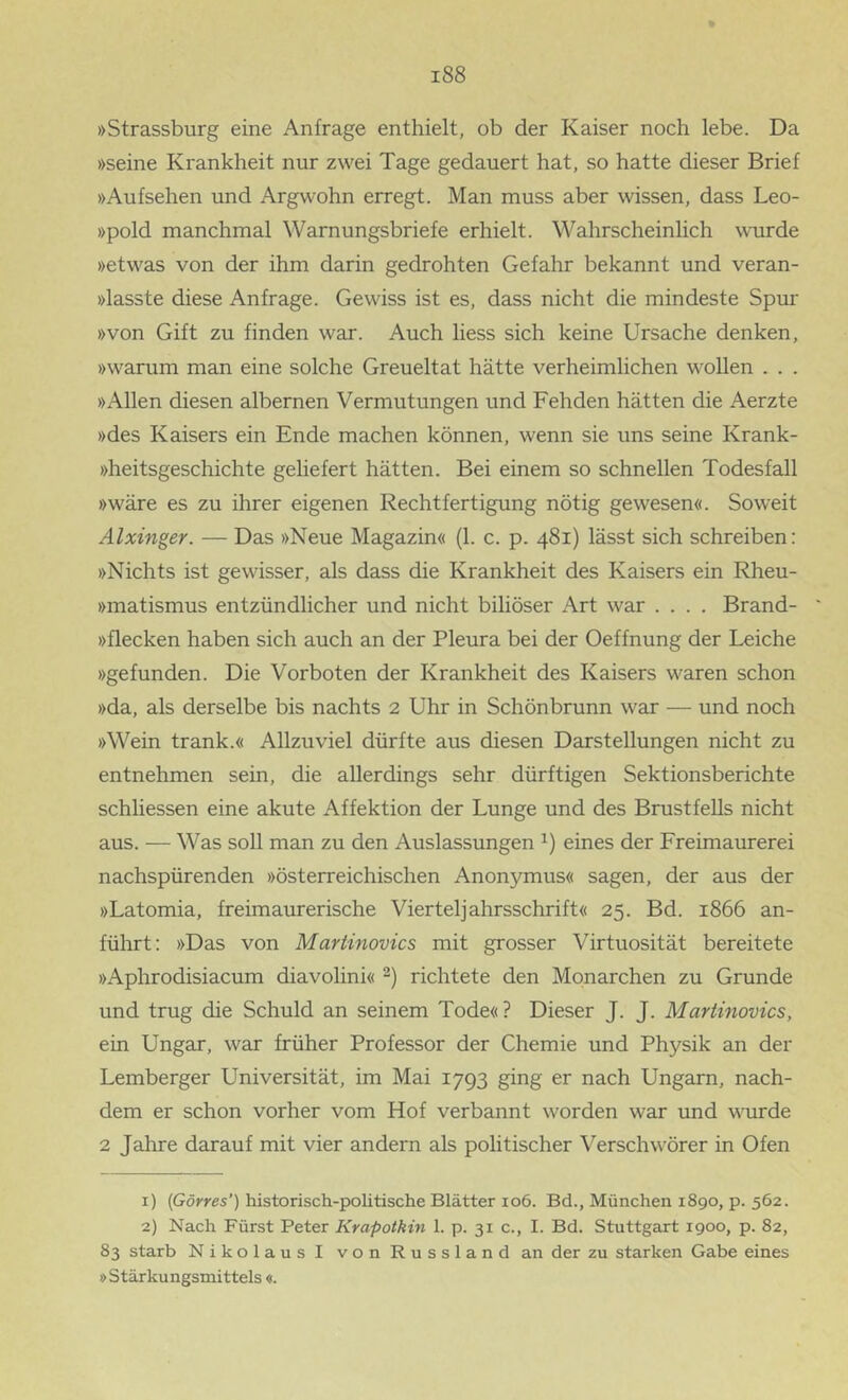 »Strassburg eine Anfrage enthielt, ob der Kaiser noch lebe. Da »seine Krankheit nur zwei Tage gedauert hat, so hatte dieser Brief »Aufsehen und Argwohn erregt. Man muss aber wissen, dass Leo- »pold manchmal Warnungsbriefe erhielt. Wahrscheinlich wurde »etwas von der ihm darin gedrohten Gefahr bekannt und veran- »lasste diese Anfrage. Gewiss ist es, dass nicht die mindeste Spur »von Gift zu finden war. Auch Hess sich keine Ursache denken, »warum man eine solche Greueltat hätte verheimlichen wollen . . . »Allen diesen albernen Vermutungen und Fehden hätten die Aerzte »des Kaisers ein Ende machen können, wenn sie uns seine Krank- »heitsgeschichte geliefert hätten. Bei einem so schnellen Todesfall »wäre es zu ihrer eigenen Rechtfertigung nötig gewesen«. Soweit Alxinger. — Das »Neue Magazin« (1. c. p. 481) lässt sich schreiben: »Nichts ist gewisser, als dass die Krankheit des Kaisers ein Rheu- »matismus entzündlicher und nicht biliöser Art war .... Brand- »flecken haben sich auch an der Pleura bei der Oeffnung der Leiche »gefunden. Die Vorboten der Krankheit des Kaisers waren schon »da, als derselbe bis nachts 2 Uhr in Schönbrunn war — und noch »Wein trank.« Allzuviel dürfte aus diesen Darstellungen nicht zu entnehmen sein, die allerdings sehr dürftigen Sektionsberichte schliessen eine akute Affektion der Lunge und des Brustfells nicht aus. — Was soll man zu den Auslassungen eines der Freimaurerei nachspürenden »österreichischen Anonymus« sagen, der aus der »Latomia, freimaurerische Vierteljahrsschrift« 25. Bd. 1866 an- führt: »Das von Martinovics mit grosser Virtuosität bereitete »Aphrodisiacum diavolini« richtete den Monarchen zu Grunde und trug die Schuld an seinem Tode«? Dieser J. J. Martinovics, ein Ungar, war früher Professor der Chemie und Physik an der Lemberger Universität, im Mai 1793 ging er nach Ungarn, nach- dem er schon vorher vom Hof verbannt worden war und wurde 2 Jahre darauf mit vier andern als politischer Verschwörer in Ofen 1) {Görres’) historisch-politische Blätter 106. Bd., München 1890, p. 562. 2) Nach Fürst Peter Krapotkin 1. p. 31 c., I. Bd. Stuttgart 1900, p. 82, 83 starb Nikolaus I von Russland an der zu starken Gabe eines »Stärkungsmittels «.