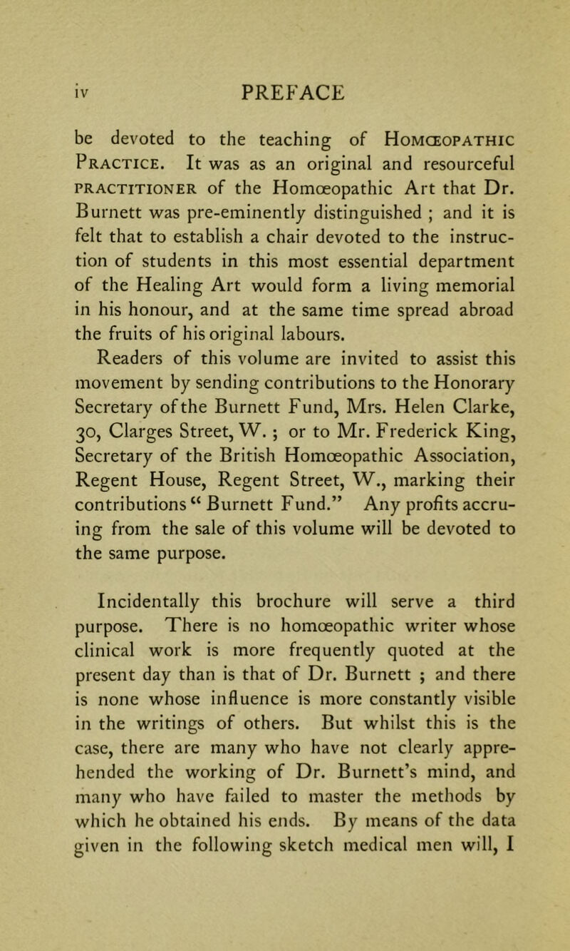 be devoted to the teaching of Homceopathic Practice. It was as an original and resourceful PRACTITIONER of the Homoeopathic Art that Dr. Burnett was pre-eminently distinguished ; and it is felt that to establish a chair devoted to the instruc- tion of students in this most essential department of the Healing Art would form a living memorial in his honour, and at the same time spread abroad the fruits of his original labours. Readers of this volume are invited to assist this movement by sending contributions to the Honorary Secretary of the Burnett Fund, Mrs. Helen Clarke, 30, Clarges Street, W. ; or to Mr. Frederick King, Secretary of the British Homoeopathic Association, Regent House, Regent Street, W., marking their contributions “ Burnett Fund.” Any profits accru- ing from the sale of this volume will be devoted to the same purpose. Incidentally this brochure will serve a third purpose. There is no homoeopathic writer whose clinical work is more frequently quoted at the present day than is that of Dr. Burnett ; and there is none whose influence is more constantly visible in the writings of others. But whilst this is the case, there are many who have not clearly appre- hended the working of Dr. Burnett’s mind, and many who have failed to master the methods by which he obtained his ends. By means of the data given in the following sketch medical men will, I