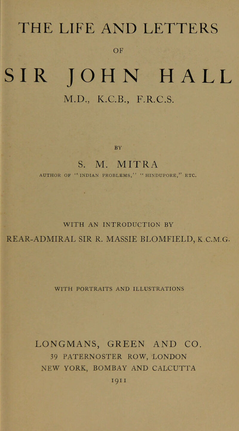 OF SIR JOHN HALL M.D., K.C.B., F.R.C.S. BY S. M. MITRA AUTHOR OF “INDIAN PROBLEMS,  HINDUPORE,” ETC. WITH AN INTRODUCTION BY REAR-ADMIRAL SIR R. MASSIE BLOMFIELD, K.C.M.G. WITH PORTRAITS AND ILLUSTRATIONS LONGMANS, GREEN AND CO. 39 PATERNOSTER ROW, LONDON NEW YORK, BOMBAY AND CALCUTTA