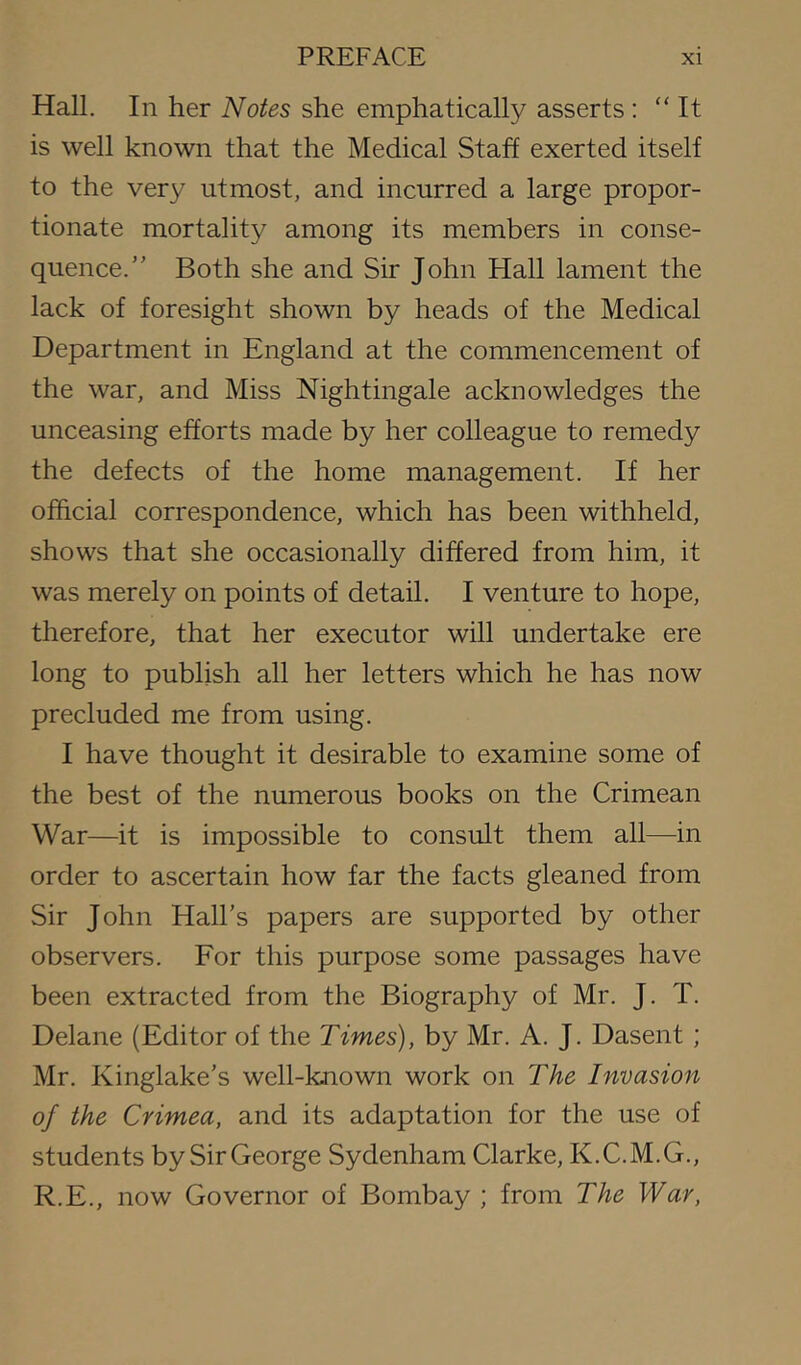 Hall. In her Notes she emphatically asserts: “ It is well known that the Medical Staff exerted itself to the very utmost, and incurred a large propor- tionate mortality among its members in conse- quence.” Both she and Sir John Hall lament the lack of foresight shown by heads of the Medical Department in England at the commencement of the war, and Miss Nightingale acknowledges the unceasing efforts made by her colleague to remedy the defects of the home management. If her official correspondence, which has been withheld, shows that she occasionally differed from him, it was merely on points of detail. I venture to hope, therefore, that her executor will undertake ere long to publish all her letters which he has now precluded me from using. I have thought it desirable to examine some of the best of the numerous books on the Crimean War—it is impossible to consult them all—in order to ascertain how far the facts gleaned from Sir John Hall’s papers are supported by other observers. For this purpose some passages have been extracted from the Biography of Mr. J. T. Delane (Editor of the Times), by Mr. A. J. Dasent ; Mr. Kinglake’s well-known work on The Invasion of the Crimea, and its adaptation for the use of students bySir George Sydenham Clarke, K.C.M.G., R.E., now Governor of Bombay ; from The War,