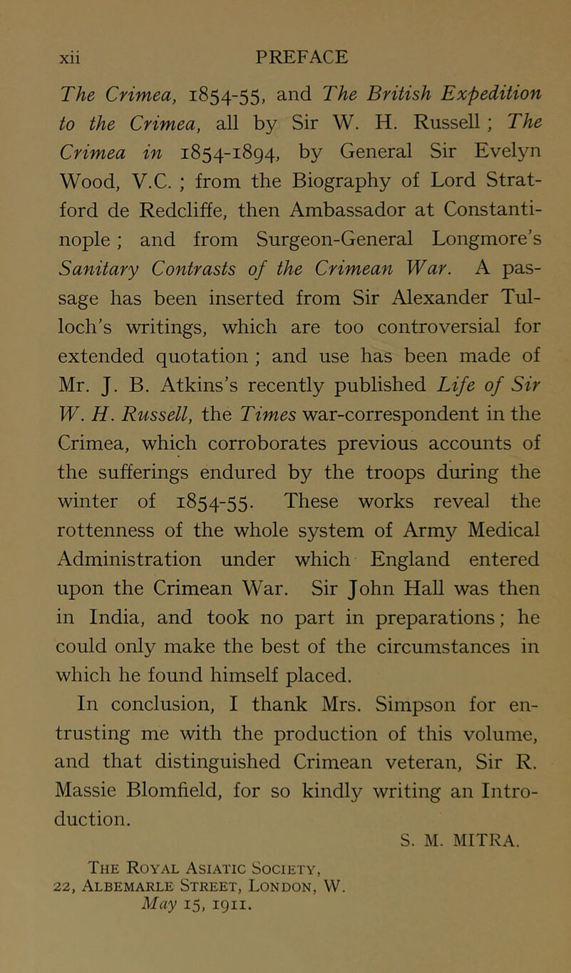 The Crimea, 1854-55, and The British Expedition to the Crimea, all by Sir W. H. Russell; The Crimea in 1854-1894, by General Sir Evelyn Wood, V.C. ; from the Biography of Lord Strat- ford de Redcliffe, then Ambassador at Constanti- nople ; and from Surgeon-General Longmore’s Sanitary Contrasts of the Crimean War. A pas- sage has been inserted from Sir Alexander Tul- loch's writings, which are too controversial for extended quotation ; and use has been made of Mr. J. B. Atkins’s recently published Life of Sir W. H. Russell, the Times war-correspondent in the Crimea, which corroborates previous accounts of the sufferings endured by the troops during the winter of 1854-55. These works reveal the rottenness of the whole system of Army Medical Administration under which England entered upon the Crimean War. Sir John Hall was then in India, and took no part in preparations; he could only make the best of the circumstances in which he found himself placed. In conclusion, I thank Mrs. Simpson for en- trusting me with the production of this volume, and that distinguished Crimean veteran. Sir R. Massie Blomfield, for so kindly writing an Intro- duction. S. M. MITRA. The Royal Asiatic Society, 22, Albemarle Street, London, W. May 15, 1911.