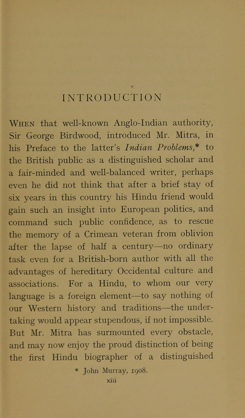 INTRODUCTION When that well-known Anglo-Indian authority, Sir George Birdwood, introduced Mr. Mitra, in his Preface to the latter’s Indian Problems* to the British public as a distinguished scholar and a fair-minded and well-balanced writer, perhaps even he did not think that after a brief stay of six years in this country his Hindu friend would gain such an insight into European politics, and command such public confidence, as to rescue the memory of a Crimean veteran from oblivion after the lapse of half a century—no ordinary task even for a British-born author with all the advantages of hereditary Occidental culture and associations. For a Hindu, to whom our very language is a foreign element—to say nothing of our Western history and traditions—the under- taking would appear stupendous, if not impossible. But Mr. Mitra has surmounted every obstacle, and may now enjoy the proud distinction of being the first Hindu biographer of a distinguished * John Murray, igo8.