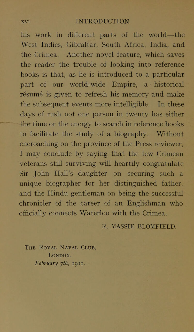 his work in different parts of the world—the West Indies, Gibraltar, South Africa, India, and the Crimea. Another novel feature, which saves the reader the trouble of looking into reference books is that, as he is introduced to a particular part of our world-wide Empire, a historical resume is given to refresh his memory and make the subsequent events more intelligible. In these days of rush not one person in twenty has either the time or the energy to search in reference books to facilitate the study of a biography. Without encroaching on the province of the Press reviewer, I may conclude by saying that the few Crimean veterans still surviving will heartily congratulate Sir John Hall’s daughter on securing such a unique biographer for her distinguished father, and the Hindu gentleman on being the successful chronicler of the career of an Englishman who officially connects Waterloo with the Crimea. R. MASSIE BLOMFIELD. The Royal Naval Club, London. February yth, igii.