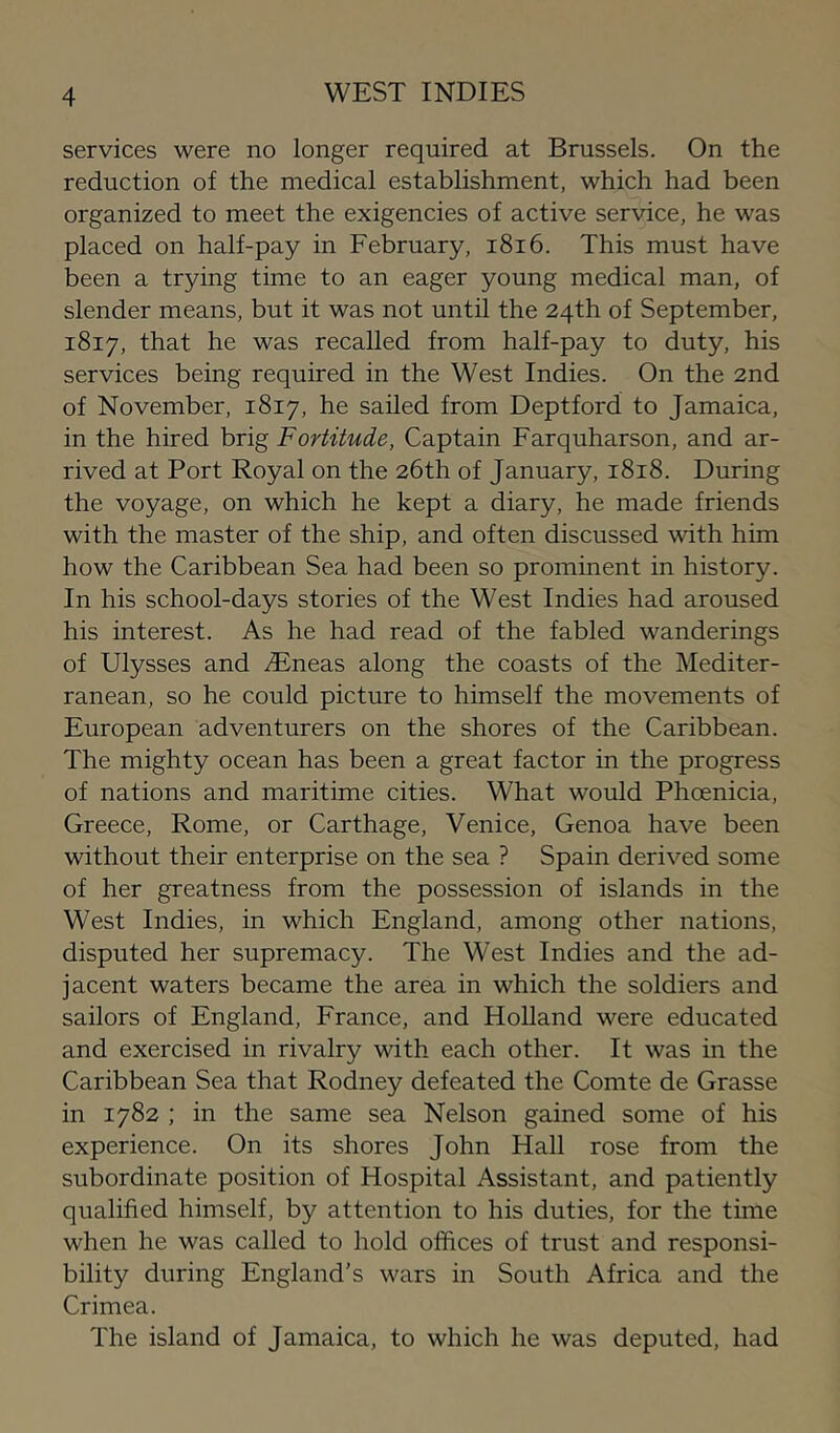 services were no longer required at Brussels. On the reduction of the medical establishment, which had been organized to meet the exigencies of active service, he was placed on half-pay in February, i8i6. This must have been a trying time to an eager young medical man, of slender means, but it was not until the 24th of September, 1817, that he was recalled from half-pay to duty, his services being required in the West Indies. On the 2nd of November, 1817, he sailed from Deptford to Jamaica, in the hired brig Fortitude, Captain Farquharson, and ar- rived at Port Royal on the 26th of January, 1818. During the voyage, on which he kept a diary, he made friends with the master of the ship, and often discussed with him how the Caribbean Sea had been so prominent in history. In his school-days stories of the West Indies had aroused his interest. As he had read of the fabled wanderings of Ulysses and ^Eneas along the coasts of the Mediter- ranean, so he could picture to himself the movements of European adventurers on the shores of the Caribbean. The mighty ocean has been a great factor in the progress of nations and maritime cities. What would Phoenicia, Greece, Rome, or Carthage, Venice, Genoa have been without their enterprise on the sea ? Spain derived some of her greatness from the possession of islands in the West Indies, in which England, among other nations, disputed her supremacy. The West Indies and the ad- jacent waters became the area in which the soldiers and sailors of England, France, and Holland were educated and exercised in rivalry with each other. It was in the Caribbean Sea that Rodney defeated the Comte de Grasse in 1782 ; in the same sea Nelson gained some of his experience. On its shores John Hall rose from the subordinate position of Hospital Assistant, and patiently qualified himself, by attention to his duties, for the time when he was called to hold offices of trust and responsi- bility during England’s wars in South Africa and the Crimea. The island of Jamaica, to which he was deputed, had