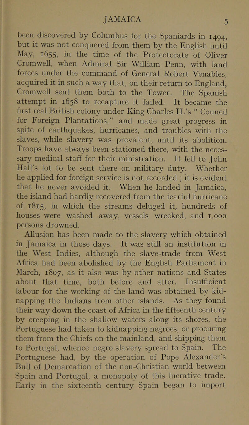 JAMAICA been discovered by Columbus for the Spaniards in 1494, but it was not conquered from them by the English until May, 1655, in the time of the Protectorate of Oliver Cromwell, when Admiral Sir William Penn, with land forces under the command of General Robert Venables, acquired it in such a way that, on their return to England, Cromwell sent them both to the Tower. The Spanish attempt in 1658 to recapture it failed. It became the first real British colony under King Charles IT's “ Council for Foreign Plantations,” and made great progress in spite of earthquakes, hurricanes, and troubles with the slaves, while slavery was prevalent, until its abolition. Troops have always been stationed there, with the neces- sary medical staff for their ministration. It fell to John Hall’s lot to be sent there on military duty. Whether he applied for foreign service is not recorded ; it is evident that he never avoided it. When he landed in Jamaica, the island had hardly recovered from the fearful hurricane of 1815, in which the streams deluged it, hundreds of houses were washed away, vessels wrecked, and 1,000 persons drowned. AUusion has been made to the slavery which obtained in Jamaica in those days. It was still an institution in the West Indies, although the slave-trade from West Africa had been abolished by the English Parliament in March, 1807, as it also was by other nations and States about that time, both before and after. Insufficient labour for the working of the land was obtained by kid- napping the Indians from other islands. As they found their way down the coast of Africa in the fifteenth century by creeping in the shallow waters along its shores, the Portuguese had taken to kidnapping negroes, or procuring them from the Chiefs on the mainland, and shipping them to Portugal, whence negro slavery spread to Spain. The Portuguese had, by the operation of Pope Alexander's Bull of Demarcation of the non-Christian world between Spain and Portugal, a monopoly of this lucrative trade. Early in the sixteenth century Spain began to import