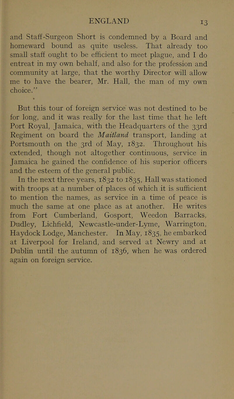 ENGLAND and Staff-Surgeon Short is condemned by a Board and homeward bound as quite useless. That already too small staff ought to be efficient to meet plague, and I do entreat in my own behalf, and also for the profession and community at large, that the worthy Director will allow me to have the bearer, Mr. Hall, the man of my own choice.” But this tour of foreign service was not destined to be for long, and it was really for the last time that he left Port Royal, Jamaica, with the Headquarters of the 33rd Regiment on board the Maitland transport, landing at Portsmouth on the 3rd of May, 1832. Throughout his extended, though not altogether continuous, service in Jamaica he gained the confidence of his superior officers and the esteem of the general public. In the next three years, 1832 to 1835, Hall was stationed with troops at a number of places of which it is sufficient to mention the names, as service in a time of peace is much the same at one place as at another. He writes from Fort Cumberland, Gosport, Weedon Barracks, Dudley, Lichfield, Newcastle-under-L5mie, Warrington, Haydock Lodge, Manchester. In May, 1835, he embarked at Liverpool for Ireland, and served at Newry and at Dublin until the autumn of 1836, when he was ordered again on foreign service.