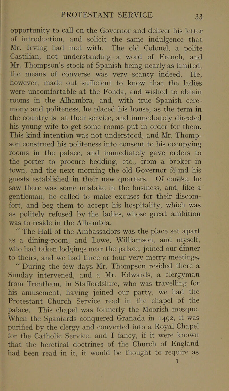 PROTESTANT SERVICE opportunity to call on the Governor and deliver his letter of introduction, and solicit the same indulgence that Mr. Irving had met with. The old Colonel, a polite Castilian, not understanding a word of French, and Mr. Thompson's stock of Spanish being nearly as limited, the means of converse was very scanty indeed. He, however, made out sufficient to know that the ladies were uncomfortable at the Fonda, and wished to obtain rooms in the Alhambra, and, with true Spanish cere- mony and politeness, he placed his house, as the term in the country is, at their service, and immediately directed his young wife to get some rooms put in order for them. This kind intention was not understood, and Mr. Thomp- son construed his politeness into consent to his occupying rooms in the palace, and immediately gave orders to the porter to procure bedding, etc., from a broker in town, and the next morning the old Governor ft md his guests established in their new quarters. Of cou-be, he saw there was some mistake in the business, and, like a gentleman, he called to make excuses for their discom- fort, and beg them to accept his hospitality, which was as politely refused by the ladies, whose great ambition was to reside in the Alhambra. “ The Hall of the Ambassadors was the place set apart as a dining-room^, and Lowe, Williamson, and myself, who had taken lodgings near the palace, joined our dinner to theirs, and we had three or four very merry meetings.  During the few days Mr. Thompson resided there a Sunday intervened, and a Mr. Edwards, a clergyman from Trentham, in Staffordshire, who was travelling for his amusement, having joined our party, we had the Protestant Church Service read in the chapel of the palace. This chapel was formerly the Moorish mosque. When the Spaniards conquered Granada in 1492, it was purified by the clergy and converted into a Royal Chapel for the Catholic Service, and I fancy, if it were known that the heretical doctrines of the Church of England had been read in it, it would be thought to require as 3