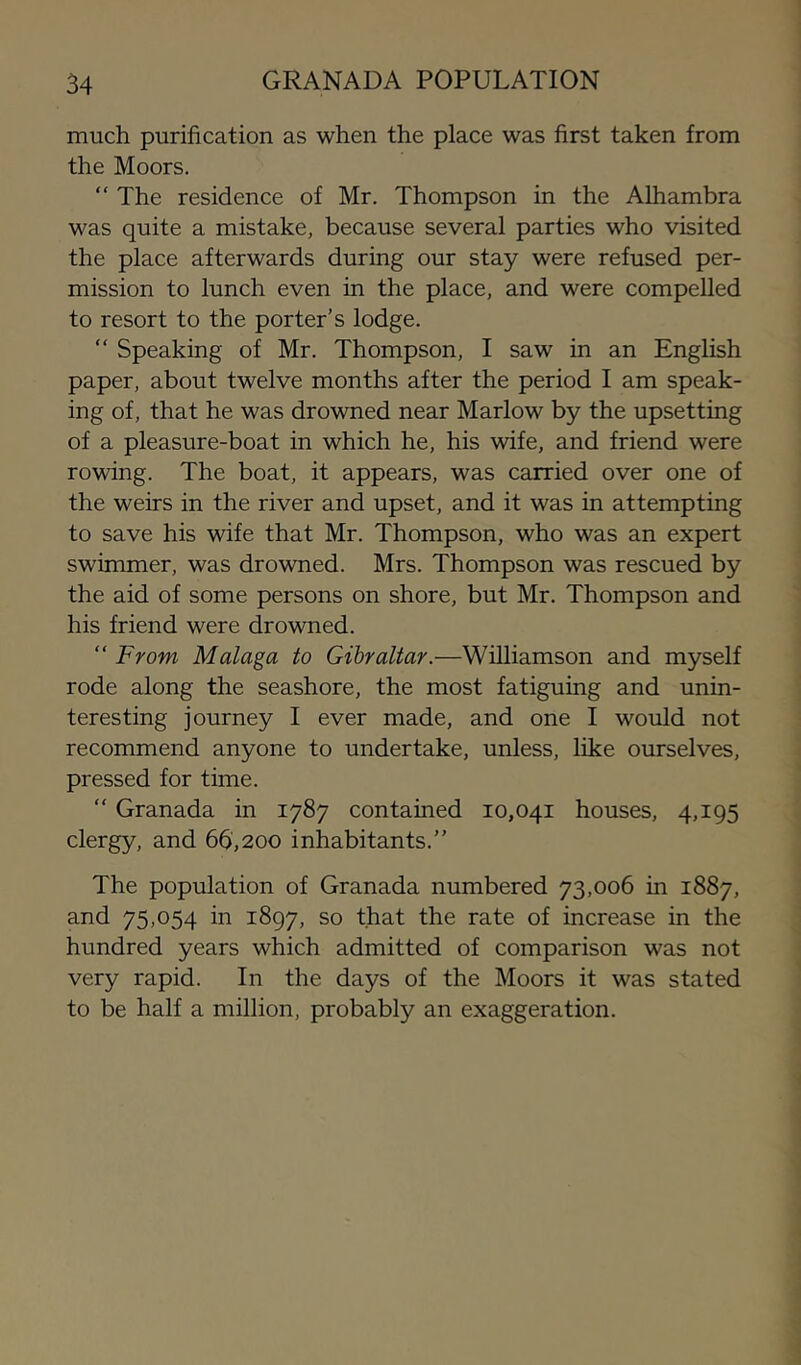 much purification as when the place was first taken from the Moors. “ The residence of Mr. Thompson in the Alhambra was quite a mistake, because several parties who visited the place afterwards during our stay were refused per- mission to lunch even in the place, and were compelled to resort to the porter’s lodge. “ Speaking of Mr. Thompson, I saw in an English paper, about twelve months after the period I am speak- ing of, that he was drowned near Marlow by the upsetting of a pleasure-boat in which he, his wife, and friend were rowing. The boat, it appears, was carried over one of the weirs in the river and upset, and it was in attempting to save his wife that Mr. Thompson, who was an expert swimmer, was drowned. Mrs. Thompson was rescued by the aid of some persons on shore, but Mr. Thompson and his friend were drowned. “ From Malaga to Gibraltar.—Williamson and myself rode along the seashore, the most fatiguing and unin- teresting journey I ever made, and one I would not recommend anyone to undertake, unless, like ourselves, pressed for time. “ Granada in 1787 contained 10,041 houses, 4,195 clergy, and 66,200 inhabitants.” The population of Granada numbered 73,006 in 1887, and 75,054 in 1897, so that the rate of increase in the hundred years which admitted of comparison was not very rapid. In the days of the Moors it was stated to be half a million, probably an exaggeration.