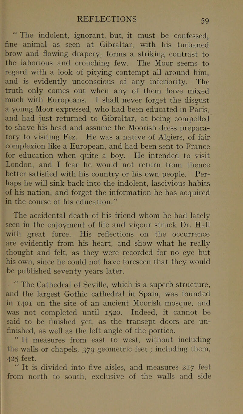 “ The indolent, ignorant, but, it must be confessed, fine animal as seen at Gibraltar, with his turbaned brow and flowing drapery, forms a striking contrast to the laborious and crouching few. The Moor seems to regard with a look of pitying contempt all around him, and is evidently unconscious of any inferiority. The truth only comes out when any of them have mixed much with Europeans. I shall never forget the disgust a young Moor expressed, who had been educated in Paris, and had just returned to Gibraltar, at being compelled to shave his head and assume the Moorish dress prepara- tory to visiting Fez. He was a native of Algiers, of fair complexion like a European, and had been sent to France for education when quite a boy. He intended to visit London, and I fear he would not return from thence better satisfied with his country or his own people. Per- haps he will sink back into the indolent, lascivious habits of his nation, and forget the information he has acquired in the course of his education.” The accidental death of his friend whom he had lately seen in the enjoyment of life and vigour struck Dr. Hall with great force. His reflections on the occurrence are evidently from his heart, and show what he really thought and felt, as they were recorded for no eye but his own, since he could not have foreseen that they would be published seventy years later. “ The Cathedral of Seville, which is a superb structure, and the largest Gothic cathedral in Spain, was founded in 14Q1 on the site of an ancient Moorish mosque, and was not completed until 1520. Indeed, it cannot be said to be finished yet, as the transept doors are un- finished, as weU as the left angle of the portico. “ It measures from east to west, without including the walls or chapels, 379 geometric feet; including them, 425 feet. “ It is divided into five aisles, and measures 217 feet from north to south, exclusive of the walls and side