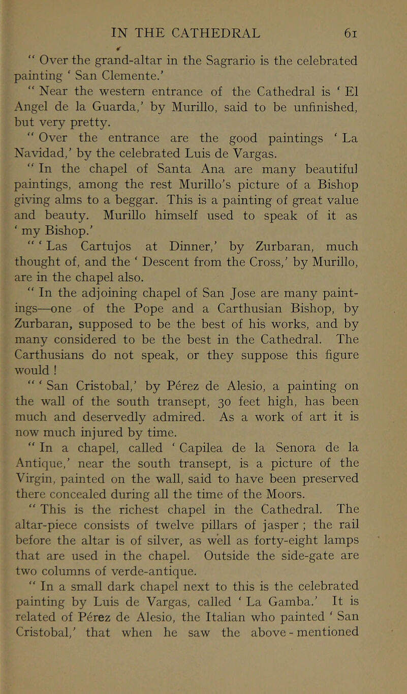 “ Over the grand-altar in the Sagrario is the celebrated painting ‘ San Clemente.' “ Near the western entrance of the Cathedral is ‘ El Angel de la Guarda,' by Murillo, said to be unfinished, but very pretty.  Over the entrance are the good paintings ‘ La Na\ddad,’ by the celebrated Luis de Vargas. “ In the chapel of Santa Ana are many beautiful paintings, among the rest Murillo’s picture of a Bishop giving alms to a beggar. This is a painting of great value and beauty. Murillo himself used to speak of it as ‘ my Bishop.’ “ ‘ Las Cartujos at Dinner,’ by Zurbaran, much thought of, and the ‘ Descent from the Cross,’ by Murillo, are in the chapel also. “ In the adjoining chapel of San Jose are many paint- ings—one of the Pope and a Carthusian Bishop, by Zurbaran, supposed to be the best of his works, and by many considered to be the best in the Cathedral. The Carthusians do not speak, or they suppose this figure would ! “ ‘ San Cristobal,’ by Perez de Alesio, a painting on the waU of the south transept, 30 feet high, has been much and deservedly admired. As a work of art it is now much injured by time. “In a chapel, called ‘ Capilea de la Senora de la Antique,’ near the south transept, is a picture of the Virgin, painted on the wall, said to have been preserved there concealed during all the time of the Moors. “ This is the richest chapel in the Cathedral. The altar-piece consists of twelve pillars of jasper ; the rail before the altar is of silver, as well as forty-eight lamps that are used in the chapel. Outside the side-gate are two columns of verde-antique. “ In a small dark chapel next to this is the celebrated painting by Luis de Vargas, called ‘ La Gamba.’ It is related of Perez de Alesio, the Italian who painted ' San Cristobal,’ that when he saw the above-mentioned