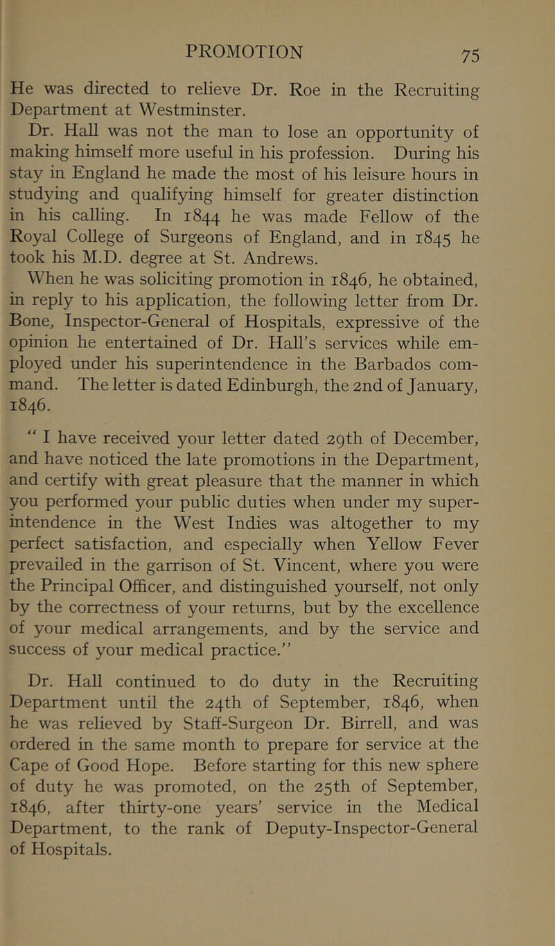 PROMOTION He was directed to relieve Dr. Roe in the Recruiting Department at Westminster. Dr. Hall was not the man to lose an opportunity of making himself more useful in his profession. During his stay in England he made the most of his leisure hours in studying and qualifying himself for greater distinction in his calling. In 1844 he was made Fellow of the Royal College of Surgeons of England, and in 1845 he took his M.D. degree at St. Andrews. When he was soliciting promotion in 1846, he obtained, in reply to his application, the following letter from Dr. Bone, Inspector-General of Hospitals, expressive of the opinion he entertained of Dr. Hall's services while em- ployed under his superintendence in the Barbados com- mand. The letter is dated Edinburgh, the 2nd of January, 1846. “ I have received your letter dated 29th of December, and have noticed the late promotions in the Department, and certify with great pleasure that the manner in which you performed your public duties when under my super- intendence in the West Indies was altogether to my perfect satisfaction, and especially when Yellow Fever prevailed in the garrison of St. Vincent, where you were the Principal Officer, and distinguished yourself, not only by the correctness of your returns, but by the excellence of your medical arrangements, and by the service and success of your medical practice. Dr. Hall continued to do duty in the Recruiting Department until the 24th of September, 1846, when he was relieved by Staff-Surgeon Dr. Birrell, and was ordered in the same month to prepare for service at the Cape of Good Hope. Before starting for this new sphere of duty he was promoted, on the 25th of September, 1846, after thirty-one years’ service in the Medical Department, to the rank of Deputy-Inspector-General of Hospitals.