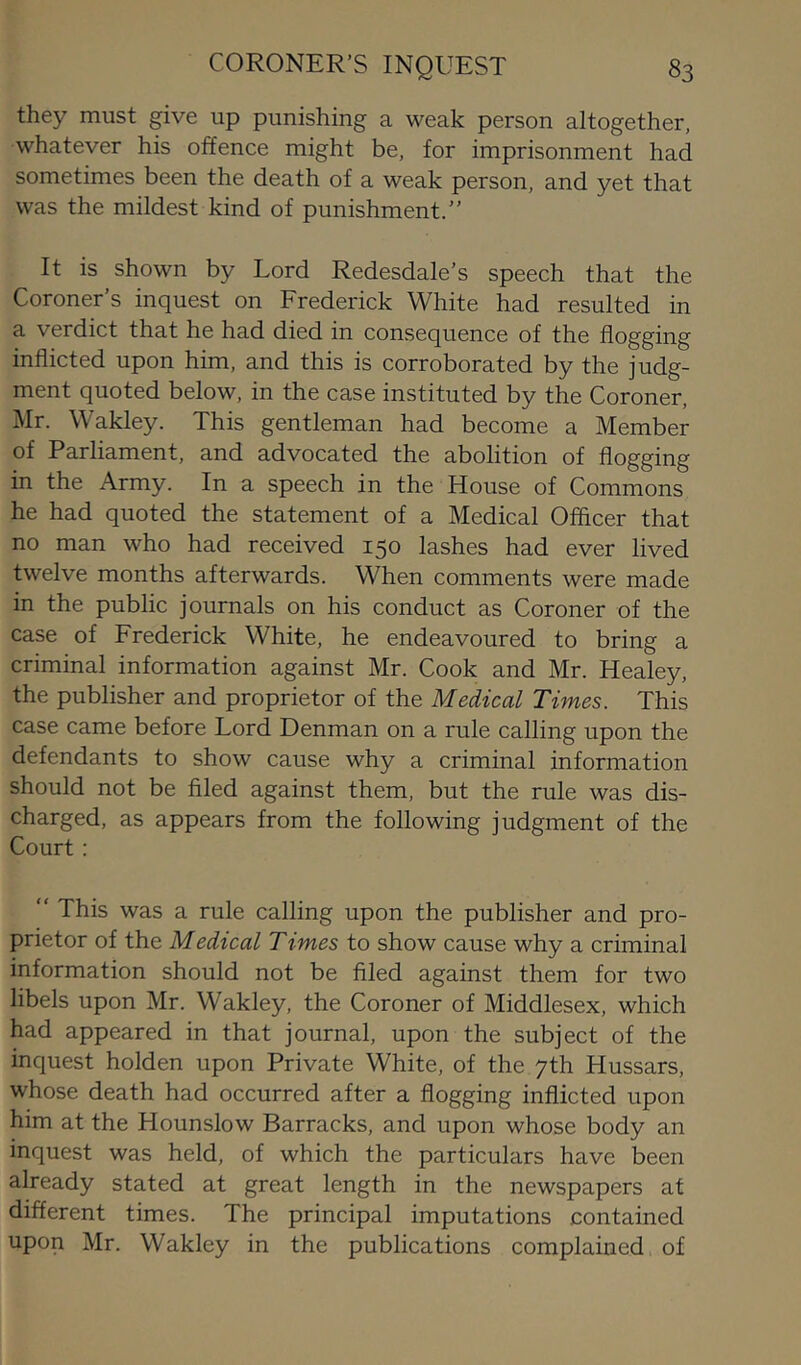 they must give up punishing a weak person altogether, whatever his offence might be, for imprisonment had sometimes been the death of a weak person, and yet that was the mildest kind of punishment.” It is shown by Lord Redesdale’s speech that the Coroner’s inquest on Frederick White had resulted in a verdict that he had died in consequence of the flogging inflicted upon him, and this is corroborated by the judg- ment quoted below, in the case instituted by the Coroner, Mr. Wakley. This gentleman had become a Member of Parliament, and advocated the abolition of flogging in the Army. In a speech in the House of Commons he had quoted the statement of a Medical Officer that no man who had received 150 lashes had ever lived twelve months afterwards. When comments were made in the public journals on his conduct as Coroner of the case of Frederick White, he endeavoured to bring a criminal information against Mr. Cook and Mr. Healey, the publisher and proprietor of the Medical Times. This case came before Lord Denman on a rule calling upon the defendants to show cause why a criminal information should not be filed against them, but the rule was dis- charged, as appears from the following judgment of the Court : “ This was a rule calling upon the publisher and pro- prietor of the Medical Times to show cause why a criminal information should not be filed against them for two libels upon Mr. Wakley, the Coroner of Middlesex, which had appeared in that journal, upon the subject of the inquest holden upon Private White, of the 7th Hussars, whose death had occurred after a flogging inflicted upon him at the Hounslow Barracks, and upon whose body an inquest was held, of which the particulars have been already stated at great length in the newspapers at different times. The principal imputations contained upon Mr. Wakley in the publications complained of