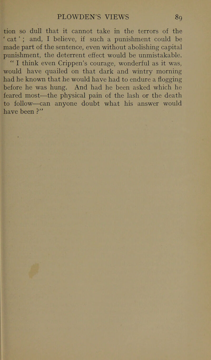 tion so dull that it cannot take in the terrors of the ‘ cat ’ ; and, I believe, if such a punishment could be made part of the sentence, even without abolishing capital punishment, the deterrent effect would be unmistakable. “ I think even Crippen’s courage, wonderful as it was, would have quailed on that dark and wintry morning had he known that he would have had to endure a flogging before he was hung. And had he been asked which he feared most—the physical pain of the lash or the death to follow—can anyone doubt what his answer would have been ?”