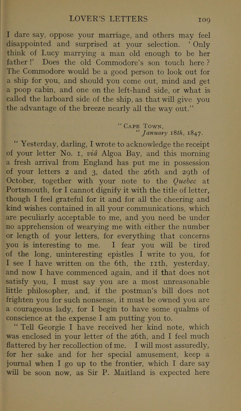 LOVER’S LETTERS I dare say, oppose your marriage, and others may feel disappointed and surprised at your selection. ‘ Only think of Lucy marrying a man old enough to be her father !’ Does the old Commodore’s son touch here ? The Commodore would be a good person to look out for a ship for you, and should you come out, mind and get a poop cabin, and one on the left-hand side, or what is called the larboard side of the ship, as that will give you the advantage of the breeze nearly all the way out.” “ Cape Town, “ January iSth, 1847. “ Yesterday, darling, I wrote to acknowledge the receipt of your letter No. i, via Algoa Bay, and this morning a fresh arrival from England has put me in possession of your letters 2 and 3, dated the 26th and 29th of October, together with your note to the Quebec at Portsmouth, for I cannot dignify it with the title of letter, though I feel grateful for it and for all the cheering and kind wishes contained in all your communications, which are peculiarly acceptable to me, and you need be under no apprehension of wearying me with either the number or length of your letters, for everything that concerns you is interesting to me. I fear you will be tired of the long, uninteresting epistles I write to you, for I see I have written on the 6th, the nth, yesterday, and now I have commenced again, and if that does not satisfy you, I must say you are a most unreasonable little philosopher, and, if the postman’s bill does not frighten you for such nonsense, it must be owned you are a courageous lady, for I begin to have some qualms of conscience at the expense I am putting you to. “Tell Georgie I have received her kind note, which was enclosed in your letter of the 26th, and I feel much flattered by her recollection of me. I will most assuredly, for her sake and for her special amusement, keep a journal when I go up to the frontier, which I dare say will be soon now, as Sir P. Maitland is expected here