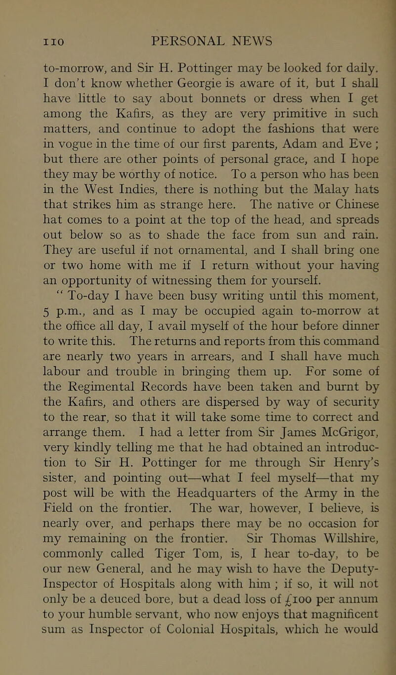 to-morrow, and Sir H. Pottinger may be looked for daily. I don’t know whether Georgie is aware of it, but I shall have little to say about bonnets or dress when I get among the Kafirs, as they are very primitive in such matters, and continue to adopt the fashions that were in vogue in the time of our first parents, Adam and Eve ; but there are other points of personal grace, and I hope they may be worthy of notice. To a person who has been in the West Indies, there is nothing but the Malay hats that strikes him as strange here. The native or Chinese hat comes to a point at the top of the head, and spreads out below so as to shade the face from sun and rain. They are useful if not ornamental, and I shall bring one or two home with me if I return without your having an opportunity of witnessing them for yourself. “ To-day I have been busy writing unth this moment, 5 p.m., and as I may be occupied again to-morrow at the office all day, I avah myself of the hour before dinner to write this. The returns and reports from this command are nearly two years in arrears, and I shall have much labour and trouble in bringing them up. For some of the Regimental Records have been taken and burnt by the Kafirs, and others are dispersed by way of security to the rear, so that it will take some time to correct and arrange them. I had a letter from Sir James McGrigor, very kindly telling me that he had obtained an introduc- tion to Sir H. Pottinger for me through Sir Henry’s sister, and pointing out—what I feel myself—that my post will be with the Headquarters of the Army in the Field on the frontier. The war, however, I believe, is nearly over, and perhaps there may be no occasion for my remaining on the frontier. Sir Thomas Willshire, commonly called Tiger Tom, is, I hear to-day, to be our new General, and he may wish to have the Deputy- Inspector of Hospitals along with him ; if so, it will not only be a deuced bore, but a dead loss of £100 per annum to your humble servant, who now enjoys that magnificent sum as Inspector of Colonial Hospitals, which he would