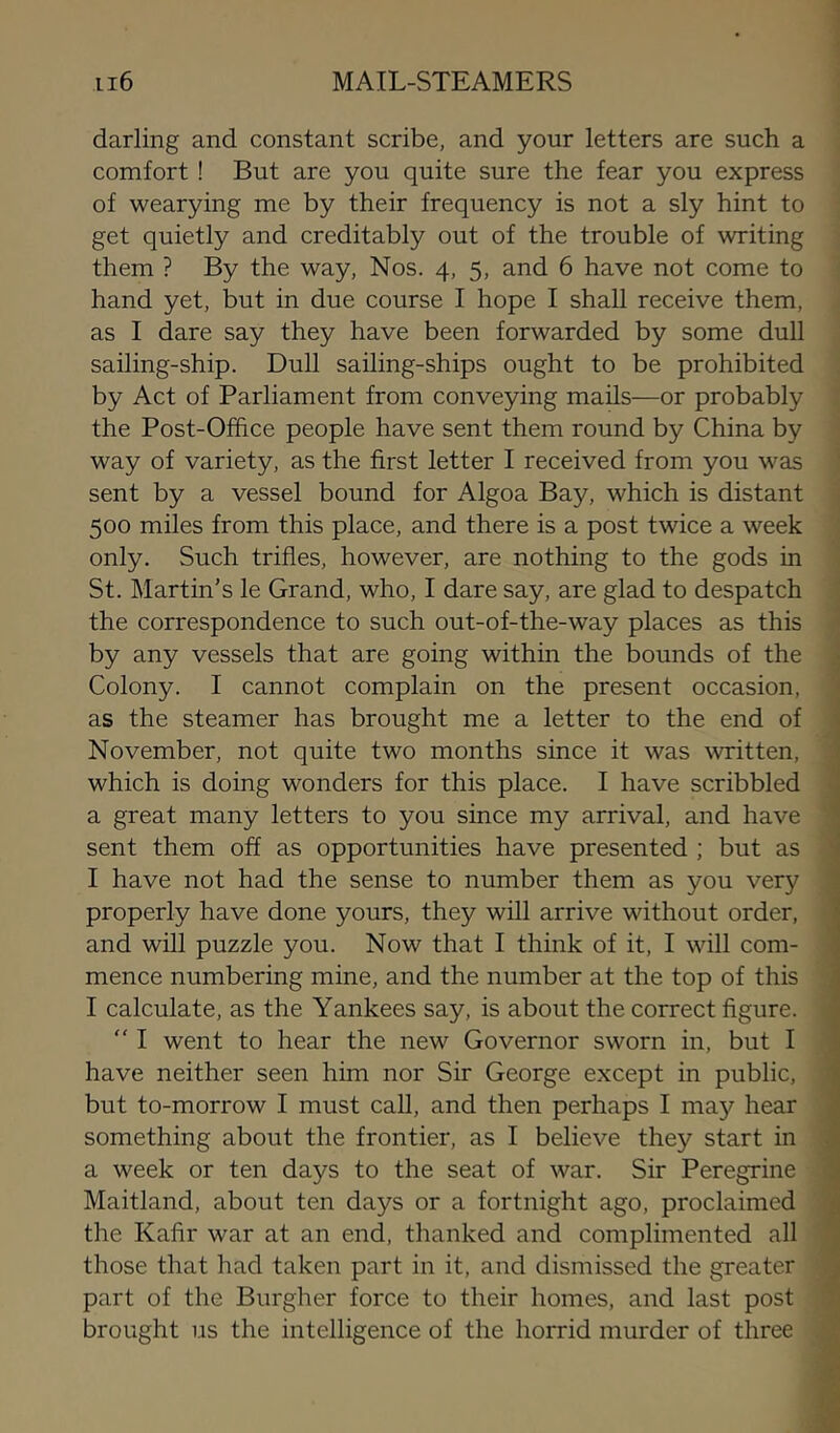 darling and constant scribe, and your letters are such a comfort ! But are you quite sure the fear you express of wearying me by their frequency is not a sly hint to get quietly and creditably out of the trouble of writing them ? By the way, Nos. 4, 5, and 6 have not come to hand yet, but in due course I hope I shall receive them, as I dare say they have been forwarded by some dull sailing-ship. Dull sailing-ships ought to be prohibited by Act of Parliament from conveying mails—or probably the Post-Office people have sent them round by China by way of variety, as the first letter I received from you was sent by a vessel bound for Algoa Bay, which is distant 500 miles from this place, and there is a post twice a week only. Such trifles, however, are nothing to the gods in < St. Martin's le Grand, who, I dare say, are glad to despatch ; the correspondence to such out-of-the-way places as this < by any vessels that are going within the bounds of the j Colony. I cannot complain on the present occasion, as the steamer has brought me a letter to the end of November, not quite two months since it was written, ■. which is doing wonders for this place. I have scribbled 1 a great many letters to you since my arrival, and have sent them off as opportunities have presented ; but as I have not had the sense to number them as you very properly have done yours, they will arrive without order, and will puzzle you. Now that I think of it, I will com- mence numbering mine, and the number at the top of this I calculate, as the Yankees say, is about the correct figure. “ I went to hear the new Governor sworn in, but I have neither seen him nor Sir George except in public, but to-morrow I must call, and then perhaps I may hear something about the frontier, as I believe they start in a week or ten days to the seat of war. Sir Peregrine Maitland, about ten days or a fortnight ago, proclaimed the Kafir war at an end, thanked and complimented all those that had taken part in it, and dismissed the greater part of the Burgher force to their homes, and last post brought us the intelligence of the horrid murder of three