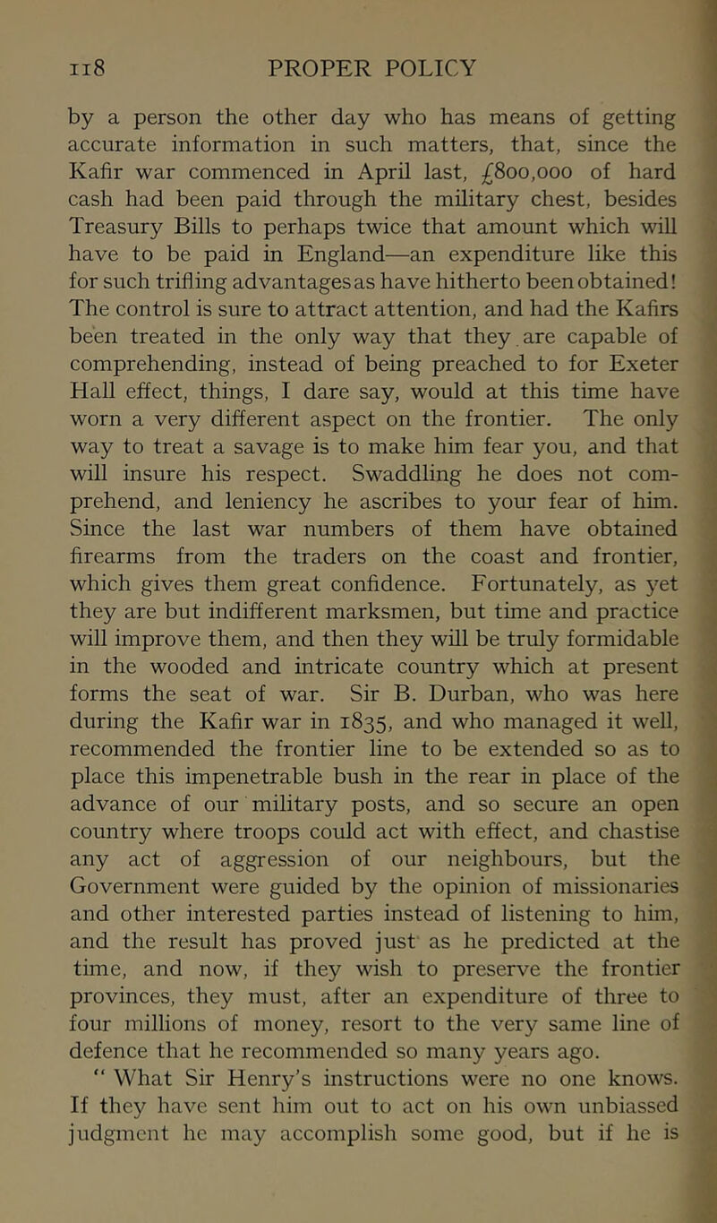 by a person the other day who has means of getting accurate information in such matters, that, since the Kafir war commenced in April last, £800,000 of hard cash had been paid through the military chest, besides Treasury Bills to perhaps twice that amount which will have to be paid in England—an expenditure like this for such trifling advantages as have hitherto been obtained! The control is sure to attract attention, and had the Kafirs been treated in the only way that they , are capable of comprehending, instead of being preached to for Exeter Hall effect, things, I dare say, would at this time have worn a very different aspect on the frontier. The only way to treat a savage is to make him fear you, and that will insure his respect. Swaddling he does not com- prehend, and leniency he ascribes to your fear of him. Since the last war numbers of them have obtained firearms from the traders on the coast and frontier, which gives them great confidence. Fortunately, as yet they are but indifferent marksmen, but time and practice will improve them, and then they will be truly formidable in the wooded and intricate country which at present forms the seat of war. Sir B. Durban, who was here during the Kafir war in 1835, and who managed it well, recommended the frontier line to be extended so as to place this impenetrable bush in the rear in place of the advance of our military posts, and so secure an open country where troops could act with effect, and chastise any act of aggression of our neighbours, but the Government were guided by the opinion of missionaries and other interested parties instead of listening to him, and the result has proved just as he predicted at the time, and now, if they wish to preserve the frontier provinces, they must, after an expenditure of three to four millions of money, resort to the very same line of defence that he recommended so many years ago. “ What Sir Henry’s instructions were no one knows. If they have sent him out to act on his own unbiassed judgment he may accomplish some good, but if he is