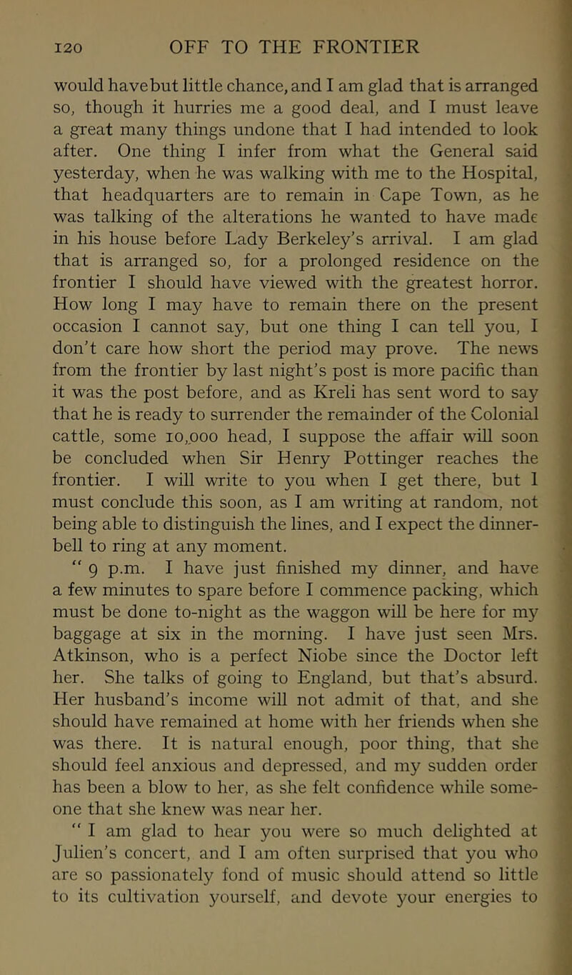 would have but little chance, and I am glad that is arranged so, though it hurries me a good deal, and I must leave a great many things undone that I had intended to look after. One thing I infer from what the General said yesterday, when he was walking with me to the Hospital, that headquarters are to remain in Cape Town, as he was talking of the alterations he wanted to have made in his house before Lady Berkeley’s arrival. I am glad that is arranged so, for a prolonged residence on the frontier I should have viewed with the greatest horror. How long I may have to remain there on the present occasion I cannot say, but one thing I can tell you, I don’t care how short the period may prove. The news from the frontier by last night’s post is more pacific than it was the post before, and as Kreli has sent word to say that he is ready to surrender the remainder of the Colonial cattle, some io,poo head, I suppose the affair will soon be concluded when Sir Henry Pottinger reaches the frontier. I will write to you when I get there, but 1 must conclude this soon, as I am writing at random, not being able to distinguish the lines, and I expect the dinner- bell to ring at any moment. “ 9 p.m. I have just finished my dinner, and have a few minutes to spare before I commence packing, which must be done to-night as the waggon will be here for my baggage at six in the morning. I have just seen Mrs. Atkinson, who is a perfect Niobe since the Doctor left her. She talks of going to England, but that’s absurd. Her husband’s income will not admit of that, and she should have remained at home with her friends when she was there. It is natural enough, poor thing, that she should feel anxious and depressed, and my sudden order has been a blow to her, as she felt confidence while some- one that she knew was near her.  I am glad to hear you were so much delighted at Julien’s concert, and I am often surprised that you who are so passionately fond of music should attend so little to its cultivation yourself, and devote your energies to